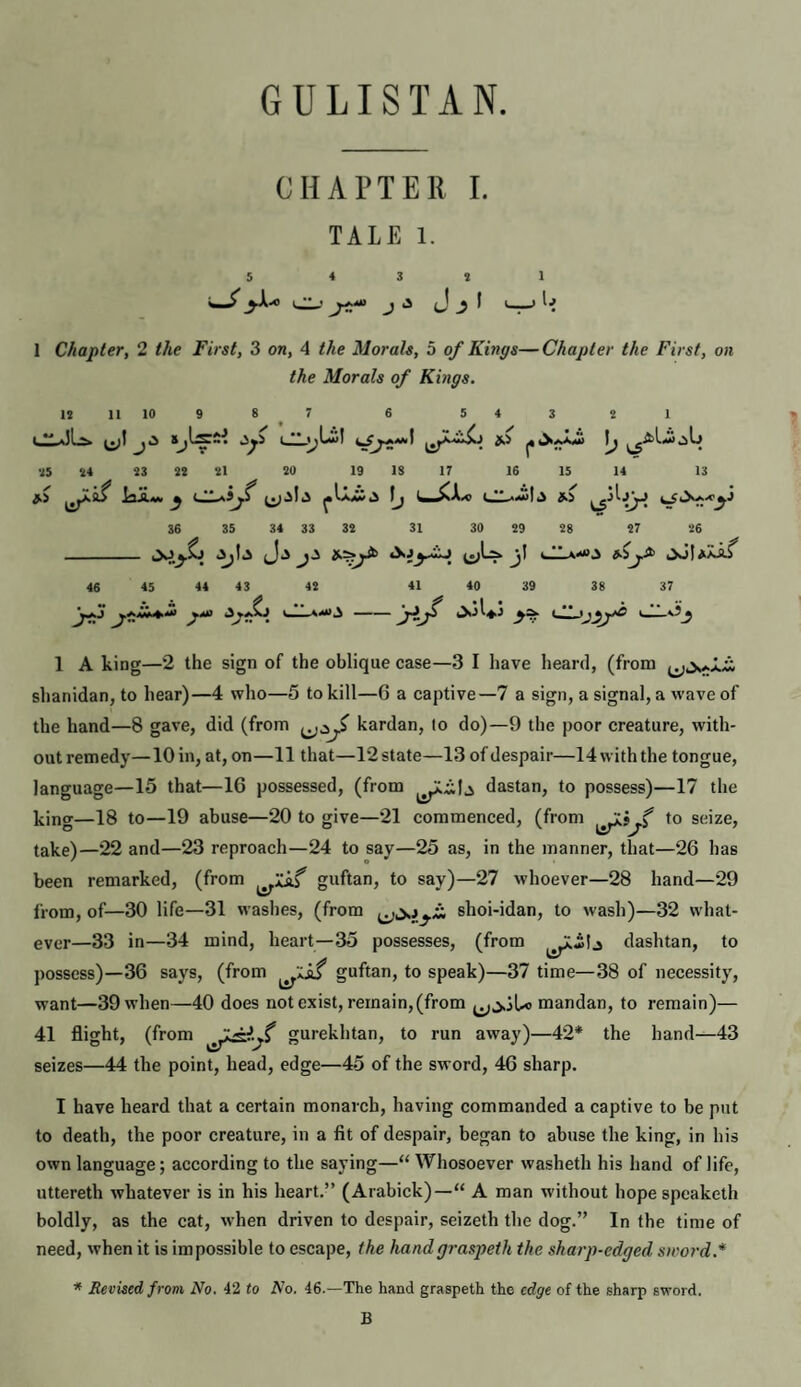 GULISTAN. CHAPTER 1. TALE 1. 3 j J i • 1 Chapter, 2 the First, 3 on, 4 the Morals, 5 of Kings—Chapter the First, on the Morals of Kings. 18 H 10 9 8 7 6 5 4 3 2 1 ^ ^ *^7?***** 85 84 83 88 81 80 19 1$ 17 16 15 14 13 ^ ^ ** ^^1*5 i ** A 36 35 34 33 38 31 30 89 88 87 86 _ ij-^ *>j> iXlUXi/ 46 45 44 43 42 41 40 39 38 37 y“ •vA v_llA4tf^-jijf CL.ijyyO i_lLO_j 1 A king—2 the sign of the oblique case—3 I have heard, (from slianidan, to hear)—4 who—5 to kill—6 a captive—7 a sign, a signal, a wave of the hand—8 gave, did (from kardan, lo do)—9 the poor creature, with¬ out remedy—10 in, at, on—11 that—12 state—13 of despair—14 with the tongue, language—15 that—16 possessed, (from dastan, to possess)—17 the king—18 to—19 abuse—20 to give—21 commenced, (from to seize, take)—22 and—23 reproach—24 to say—25 as, in the manner, that—26 has been remarked, (from guftan, to say)—27 whoever—28 hand—29 from, of—30 life—31 washes, (from shoi-idan, to wash)—32 what¬ ever—33 in—34 mind, heart—35 possesses, (from dashtan, to possess)—36 says, (from guftan, to speak)—37 time—38 of necessity, want—39when—40 does not exist, remain, (from j.iU> mandan, to remain)— 41 flight, (from gurekhtan, to run away)—42* the hand—43 seizes—44 the point, head, edge—45 of the sword, 46 sharp. I have heard that a certain monarch, having commanded a captive to be put to death, the poor creature, in a fit of despair, began to abuse the king, in his own language; according to the saying—“ Whosoever washeth his hand of life, uttereth whatever is in his heart.” (Arabick)—“ A man without hope speaketh boldly, as the cat, when driven to despair, seizeth the dog.” In the time of need, when it is im possible to escape, the handgraspeth the sharp-edged sword.* * Revised from No. 42 to No. 46.—The hand graspeth the edge of the sharp sword. B