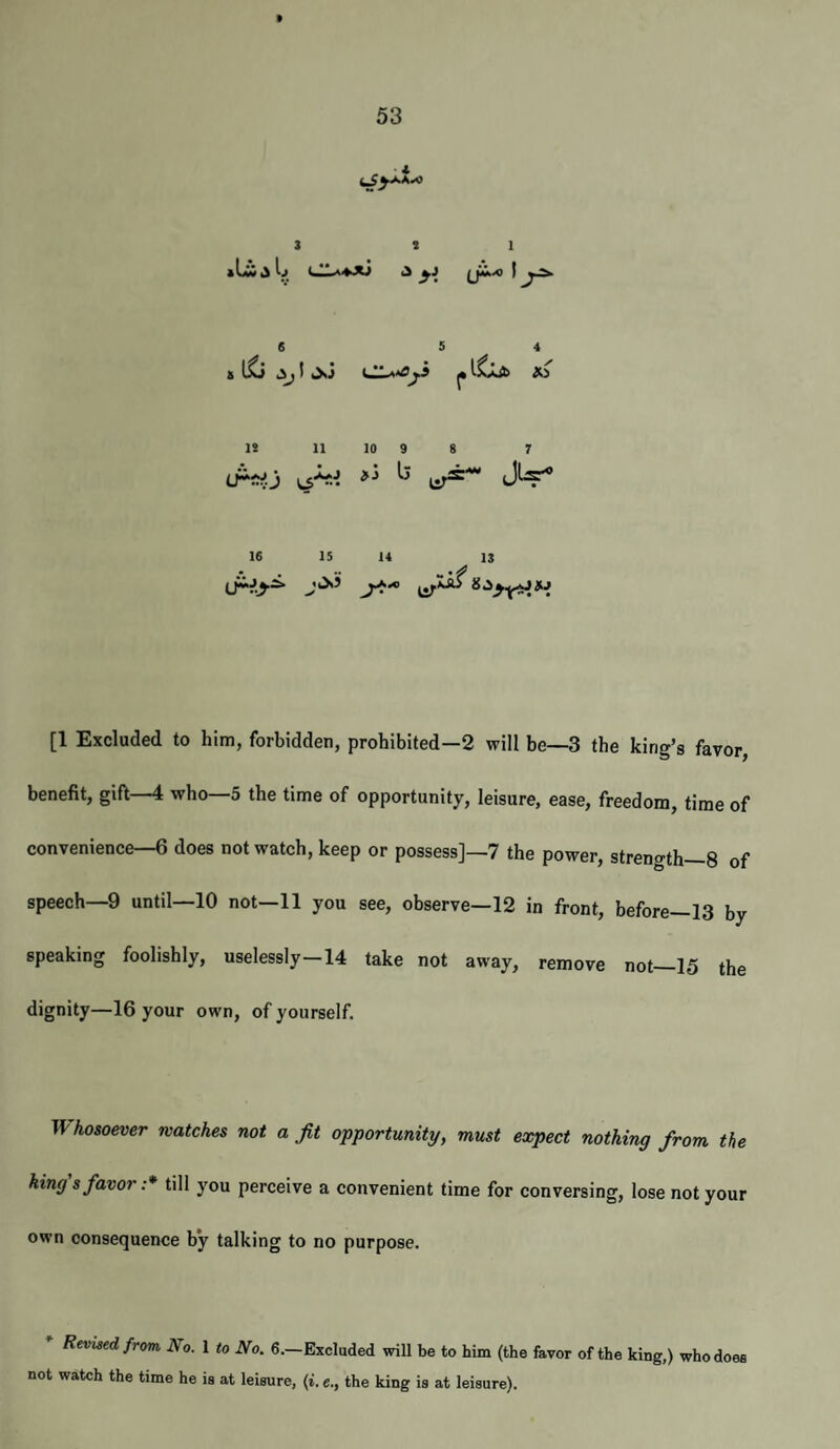 3 3 1 4 y' x> li 11 10 9 8 7 tr^io v#-^J ^ J^ 16 15 14 13 [1 Excluded to him, forbidden, prohibited-2 will be—3 the king’s favor, benefit, gift 4 who 5 the time of opportunity, leisure, ease, freedom, time of convenience—6 does not watch, keep or possess]—7 the power, streno-th_8 of speech—9 until—10 not—11 you see, observe—12 in front, before—13 by speaking foolishly, uselessly-14 take not away, remove not—15 the dignity—16 your own, of yourself. Whosoever watches not a Jit opportunity, must expect nothing from the king s favor :* till you perceive a convenient time for conversing, lose not your own consequence by talking to no purpose. Revised from No. I to No. 6.—Excluded will be to him (the favor of the king,) who does not watch the time he is at leisure, (i. e., the king is at leisure).