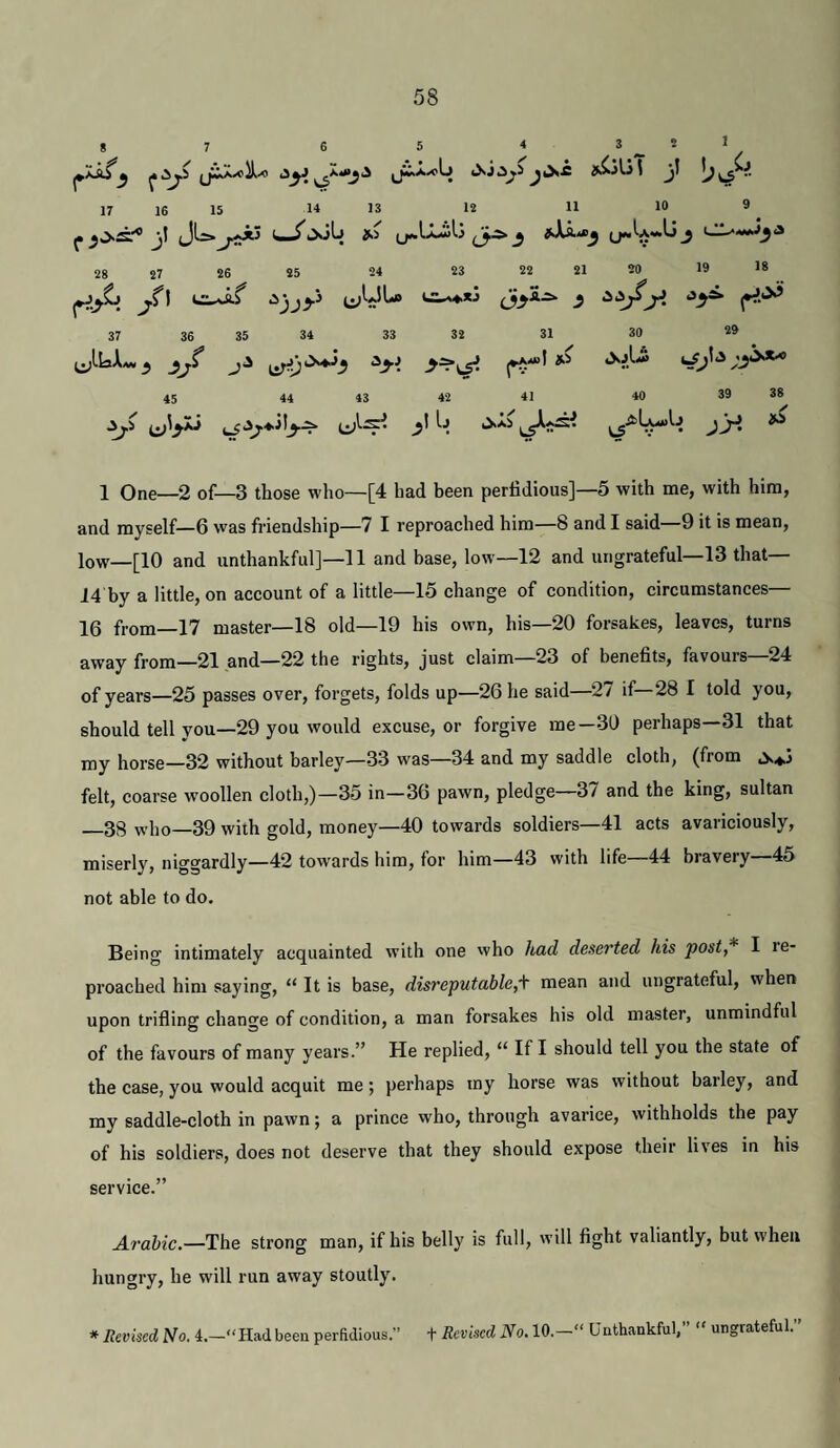 8 7 6 5 * ikCilS t j] ■■ 17 1$ 15 14 13 12 11 1® ® ^ jl JU.I—^JoLl Si sX^-ej U**'-*'*^ J c;-**«j^3 28 27 26 25 24 23 22 21 20 19 !« c:^S ‘^jjy ^ 37 36 35 34 33 32 31 30 29 45 44 43 42 41 40 39 38 ^5 yi)\^ '■■J jy. ^ 1 One—2 of—3 those who—[4 had been perfidious]—5 with me, with him, and myself—6 was friendship—7 I reproached him—8 and I said—9 it is mean, low—[10 and unthankful]—11 and base, low—12 and ungrateful—13 that— 14 by a little, on account of a little—15 change of condition, circumstances— 16 from—17 master—18 old—19 his own, his—20 forsakes, leaves, turns away from—21 and—22 the rights, just claim—23 of benefits, favours—24 of years—25 passes over, forgets, folds up—26 he said—27 if—28 I told you, should tell you—29 you would excuse, or forgive me—30 perhaps 31 that my horse—32 without barley—33 was—34 and my saddle cloth, (from felt, coarse woollen cloth,)—35 in—36 pawn, pledge—37 and the king, sultan _38 who—39 with gold, money—40 towards soldiers—41 acts avariciously, miserly, niggardly—42 towards him, for him—43 with life—44 bravery—45 not able to do. Being intimately acquainted with one who had deserted his post* I le- proached him saying, “ It is base, disreputable,'^ mean and ungrateful, when upon trifling change of condition, a man forsakes his old master, unmindful of the favours of many years.” He replied, “ If I should tell you the state of the case,you would acquit me; perhaps my horse was without barley, and my saddle-cloth in pawn; a prince who, through avarice, withholds the pay of his soldiers, does not deserve that they should expose their lives in his service.” Arabic.—The strong man, if his belly is full, will fight valiantly, but when hungry, he will run away stoutly. * Revised No. 4.—“Had been perfidious.” t Revised No. 10. “ Unthankful, ungrateful,