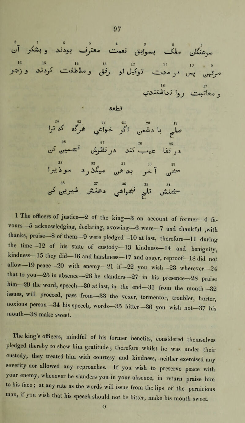 8 2 1 Js j w5X* •6 15 14 13 12 j.^j j jsj^y ^i !r n 10 9 ‘>'0 LTv urr^T*' 18 17 CIa-ajIjia) wkii 44 23 22 21 20 19 !/• 1 r 28 27 26 25 J' • X Uj 33 32 31 30 29 1 >J > •• nr* ni* 38 37 36 35 34 1 The officei-s of justice—2 of the king—3 on account of former—4 fa¬ vours—5 acknowledging, declaring, avowing—6 were—7 and thankful ,with thanks, praise—8 of them—9 were pledged—10 at last, therefore—11 during the time—12 of his state of custody—13 kindness—14 and benignity, kindness—15 they did—16 and harshness—17 and anger, reproof—18 did not allow—19 peace—20 with enemy—21 if—22 you wish—23 wherever—24 that to you—25 in absence—26 he slanders—27 in his presence-^28 praise him—29 the word, speech—30 at last, in the end—31 from the mouth-32 issues, will proceed, pass from-33 the vexer, tormentor, trouble.-, hurter, noxious person—34 his speech, words—35 bitter—36 you wish not—37 his mouth—38 make sweet. The king’s officers, mindful of his former benefits, considered themselves pledged thereby to shew him gratitude; therefore whilst he was under their custody, they treated him with courtesy and kindness, neither exercised any severity nor allowed any reproaches. If you wish to preserve peace with your enemy, whenever he slanders you in your absence, in return praise him to his face ; at any rate as the words will issue from the lips of the pernicious man, if you wish that his speech should not be bitter, make his mouth sweet. O