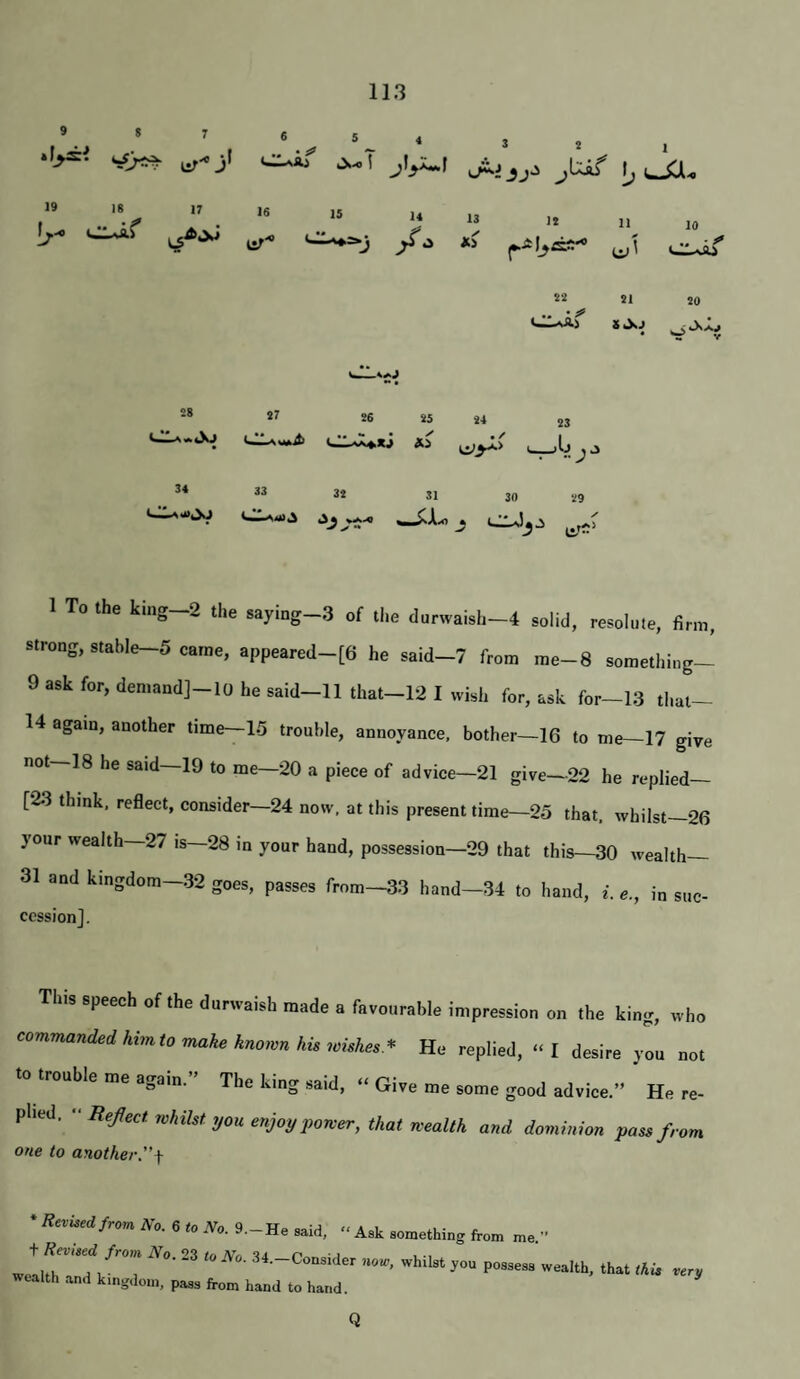 9 8 7 *5^)^ 5 ^ 4 llif Ja. 19 IS 17 [;.-e Cl^f 82 SI SO 8 «XJ ^ « V 16 ur'' IS 14 /•^ 13 XS It 11 10 • • 28 27 26 25 i4 23 1 AsWbifc 34 33 3t 31 30 V9 1 To the king-2 the saying-3 of tl.e durwaish-4 solid, resolu.e, firm, strong, stable-5 came, appeared-[6 he said-7 from me-8 something- 9 ask for, deniand]-lo he said-11 that-12 I wish for, ask for~13 that- 14 again, another time—15 trouble, annoyance, bother—16 to me—17 give not-18 he said-19 to me-20 a piece of advice-21 give-22 he replied- [23 think, reflect, consider—24 now, at this present time—25 that, whilst—26 }our wealth 27 is 28 in your hand, possession—29 that this—30 wealth 31 and kingdom—32 goes, passes from—33 hand—34 to hand, i. e., in suc¬ cession]. This speech of the durwaish made a favourable impression on the king, who commanded himto make known his wishes* He replied, “I desire you not to trouble me again.” The king said, - Give me some good advice.” He re¬ plied.  Reflect whilst you enjoy power, that wealth and dominion pass from one to another.'^ • Revised fron. No. 6 to TVo. 9.-He said, » Ask something from me.” wealtl 1 possess wealth, that this very wealtli and kingdom, pass from hand to hand. Q
