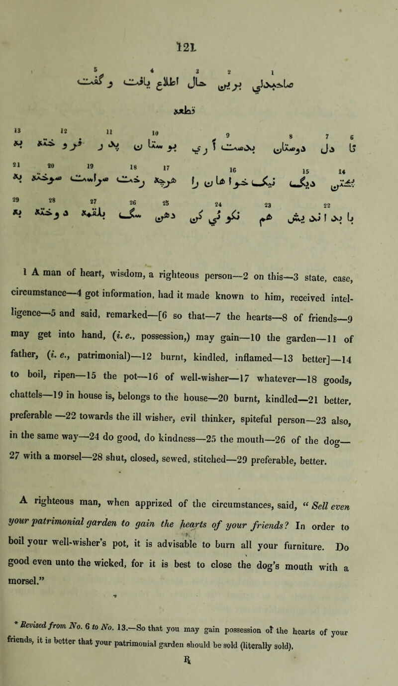 ciJLj glUcf jLa. iPtLi 13 12 a 10 ^ 9 S J U-w ^ 21 20 19 Ig 17 16 til Ia f 29 78 27 26 25 24 23 Xi J ^ 7 6 Ja IJ is 14 22 1 A man of heart, wisdom, a righteous person—2 on this—3 state, case, circumstance—4 got information, liad it made known to him, received intel¬ ligence—5 and said, remarked—[6 so that—7 the hearts—8 of friends—9 may get into hand, (i.e., possession,) may gain—10 the garden—11 of father, (*. patrimonial)—12 burnt, kindled, inflamed—13 better]—14 to boil, ripen 15 the pot—16 of well-wisher—17 whatever—18 goods, chattels—19 in house is, belongs to the house—20 burnt, kindled—21 better, preferable 22 towards the ill wisher, evil thinker, spiteful person—23 also, in the same way—24 do good, do kindness—25 the mouth—26 of the dog 27 with a morsel—28 shut, closed, sewed, stitched—29 preferable, better. A righteous man, when apprized of the circumstances, said, “ Sell even i/our patrimonial f/arden to gain the hearts of your friends? In order to boil your well-wisher’s pot, it is advisable to burn all your furniture. Do good even unto the wicked, for it is best to close the dog’s mouth with a morsel.” * Revised from No. Q to No. 13.—So that you may gain poaseasion o! the hearts of your frienUa, it is better that your patrimonial garden slmuld be sold (literally sold).