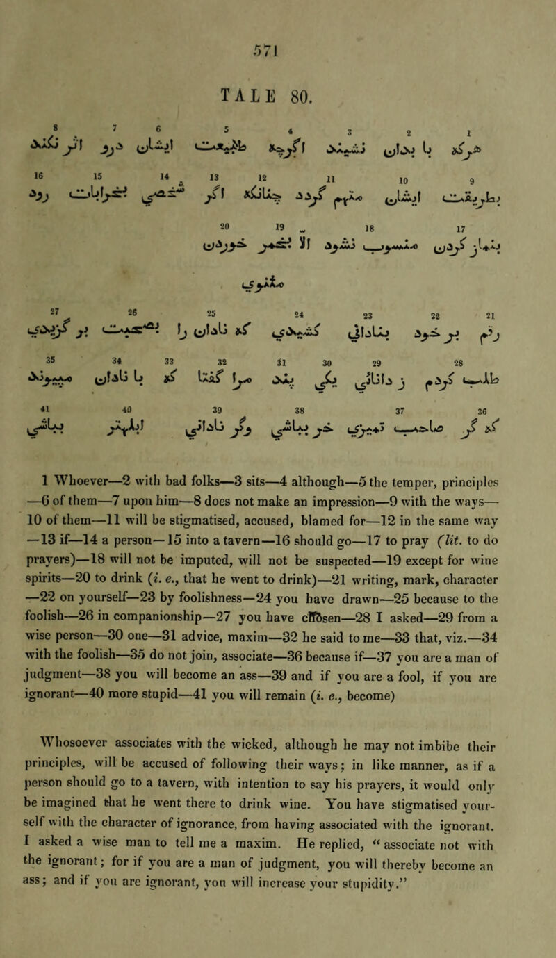 TALE 80. 8 7 6 s 4 3 ^ . jL-WwJ 1 16 IS 14 13 12 11 ^1 ! 1 I* 10 9 20 19 „ 18 17 ill 27 26 25 24 23 22 21 y. Ij 4^1.slj y. r’j 35 34 33 32 31 30 29 28 (j » Uof r*/ 41 40 39 38 37 36 cs .. J ‘ ^'■^1 1 Whoever—2 with bad folks—3 sits—4 although—5 the temper, prineiplcs —6 of them—7 upon him—8 does not make an impression—9 with the ways— 10 of them—11 will be stigmatised, aeeused, blamed for—12 in the same way — 13 if—14 a person—15 into a tavern—16 should go—17 to pray (lit. to do prayers)—18 will not be imputed, will not be suspected—19 except for wine spirits—20 to drink (i. e., that he went to drink)—21 writing, mark, character —22 on yourself—23 by foolishness—24 you have drawn—25 because to the foolish—26 in companionship—27 you have cFfUsen—28 I asked—29 from a wise person—30 one—31 advice, maxim—32 he said tome—33 that, viz.—34 with the foolish—o5 do not join, associate—36 because if—37 you are a man of judgment—38 you will become an ass—39 and if you are a fool, if you are ignorant—40 more stupid—41 you will remain (t. e., become) Whosoever associates with the wicked, although he may not imbibe their principles, will be accused of following their ways; in like manner, as if a person should go to a tavern, with intention to say his prayers, it would orilv be imagined that he went there to drink wine. You have stigmatised vour- self with the character of ignorance, from having associated with the ignorant. I asked a wise man to tell me a maxim. He replied, “ associate not with the ignorant; for if you are a man of judgment, you will thereby become an ass; and if you are ignorant, you will increase your stupidity.”