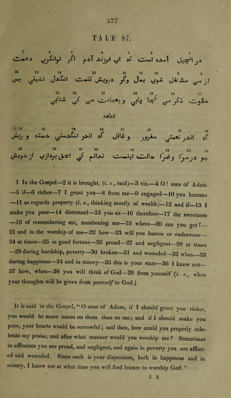 TALE 87. 7 6 5 4 5 t I ^^1 (*'^ ^ ^ <«ILa«<I S.^.c1 J.S 16 15 14^ 13 12 11 10 9 8 U*^ cr^^ls J^ Ji'ii.o i^-* jl 23 22 21 29 19 18 17 o' et-* >*laS 31 30 29 28 27 26 25 24 jjjlc j >j| ».( 39 38 37 36 35 34 38 32 (A^.>^ 3^ ^ ^jlkXJ dA^wAjj UILaJI;^ \^ia ^ 0 1 In the Gospel—2 it is brought, {i. e., said)—3 viz.—4 O ! sons of Adam —5 if—6 riches—7 I grant you—8 from me—9 engaged—10 you become —11 as regards property (i. e., thinking mostly of wealth)—12 and if—13 I make you poor—14 distressed—15 you sit—16 therefore—17 the sweetness —18 of remembering me, mentioning me—19 where—20 can you get?— 21 and in the worship of me—22 how—23 will you hasten or endeavour— 24 at times—25 in good fortune—26 proud—27 and negligent—28 at times —29 during hardsliip, poverty—30 broken—31 and wounded—32 when—33 during happiness—34 and in misery—35 this is your state—36 I know not— 37 how, when-38 you will think of God-39 from yourself (i. e., when your thoughts will be given from yourself Xo God.) It is said in the Gospel, “O sons of Adam, if I should grant you riches, you would be more intent on them than on me; and ifl should make you poor, your hearts would be sorrowful; and then, how could you properly cele¬ brate my praise, and after what manner would you worship me ? Sometimes in affluence you are proud, and negligent, and again in poverty you are afflict¬ ed aiid wounded. Since such is your disposition, both in happiness and in misery, I know not at what time you will find leisure to worship God.” 4 K