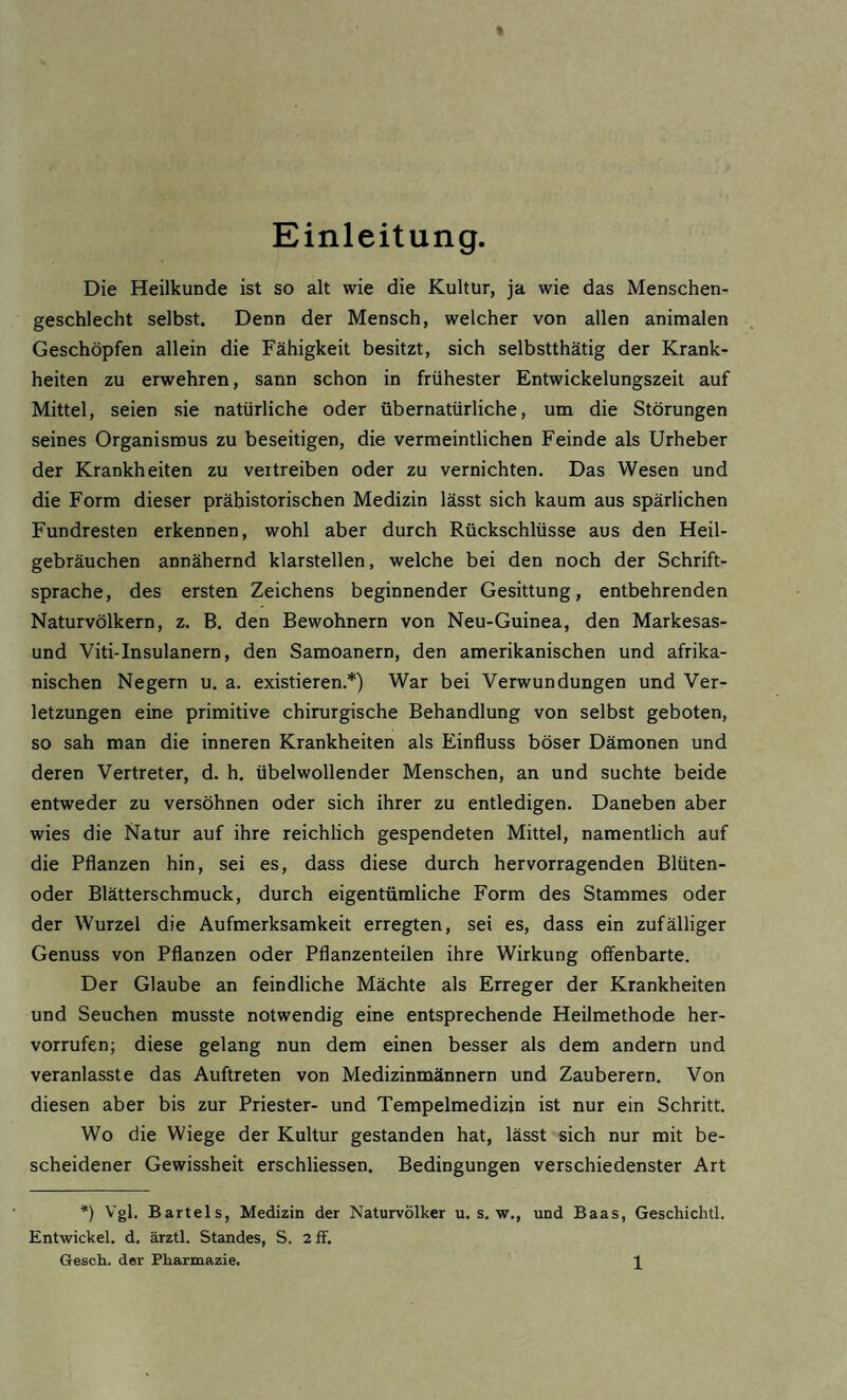 Einleitung. Die Heilkunde ist so alt wie die Kultur, ja wie das Menschen¬ geschlecht selbst. Denn der Mensch, welcher von allen animalen Geschöpfen allein die Fähigkeit besitzt, sich selbstthätig der Krank¬ heiten zu erwehren, sann schon in frühester Entwickelungszeit auf Mittel, seien sie natürliche oder übernatürliche, um die Störungen seines Organismus zu beseitigen, die vermeintlichen Feinde als Urheber der Krankheiten zu vertreiben oder zu vernichten. Das Wesen und die Form dieser prähistorischen Medizin lässt sich kaum aus spärlichen Fundresten erkennen, wohl aber durch Rückschlüsse aus den Heil¬ gebräuchen annähernd klarstellen, welche bei den noch der Schrift¬ sprache, des ersten Zeichens beginnender Gesittung, entbehrenden Naturvölkern, z. B. den Bewohnern von Neu-Guinea, den Markesas- und Viti-Insulanern, den Samoanern, den amerikanischen und afrika¬ nischen Negern u. a. existieren.*) War bei Verwundungen und Ver¬ letzungen eine primitive chirurgische Behandlung von selbst geboten, so sah man die inneren Krankheiten als Einfluss böser Dämonen und deren Vertreter, d. h. übelwollender Menschen, an und suchte beide entweder zu versöhnen oder sich ihrer zu entledigen. Daneben aber wies die Natur auf ihre reichlich gespendeten Mittel, namentlich auf die Pflanzen hin, sei es, dass diese durch hervorragenden Blüten¬ oder Blätterschmuck, durch eigentümliche Form des Stammes oder der Wurzel die Aufmerksamkeit erregten, sei es, dass ein zufälliger Genuss von Pflanzen oder Pflanzenteilen ihre Wirkung offenbarte. Der Glaube an feindliche Mächte als Erreger der Krankheiten und Seuchen musste notwendig eine entsprechende Heilmethode her- vorrufen; diese gelang nun dem einen besser als dem andern und veranlasste das Auftreten von Medizinmännern und Zauberern. Von diesen aber bis zur Priester- und Tempelmedizin ist nur ein Schritt. Wo die Wiege der Kultur gestanden hat, lässt sich nur mit be¬ scheidener Gewissheit erschliessen. Bedingungen verschiedenster Art *) Vgl. Bartels, Medizin der Naturvölker u. s. w., und Baas, Geschichtl. Entwickel. d, ärztl. Standes, S. 2 ff.