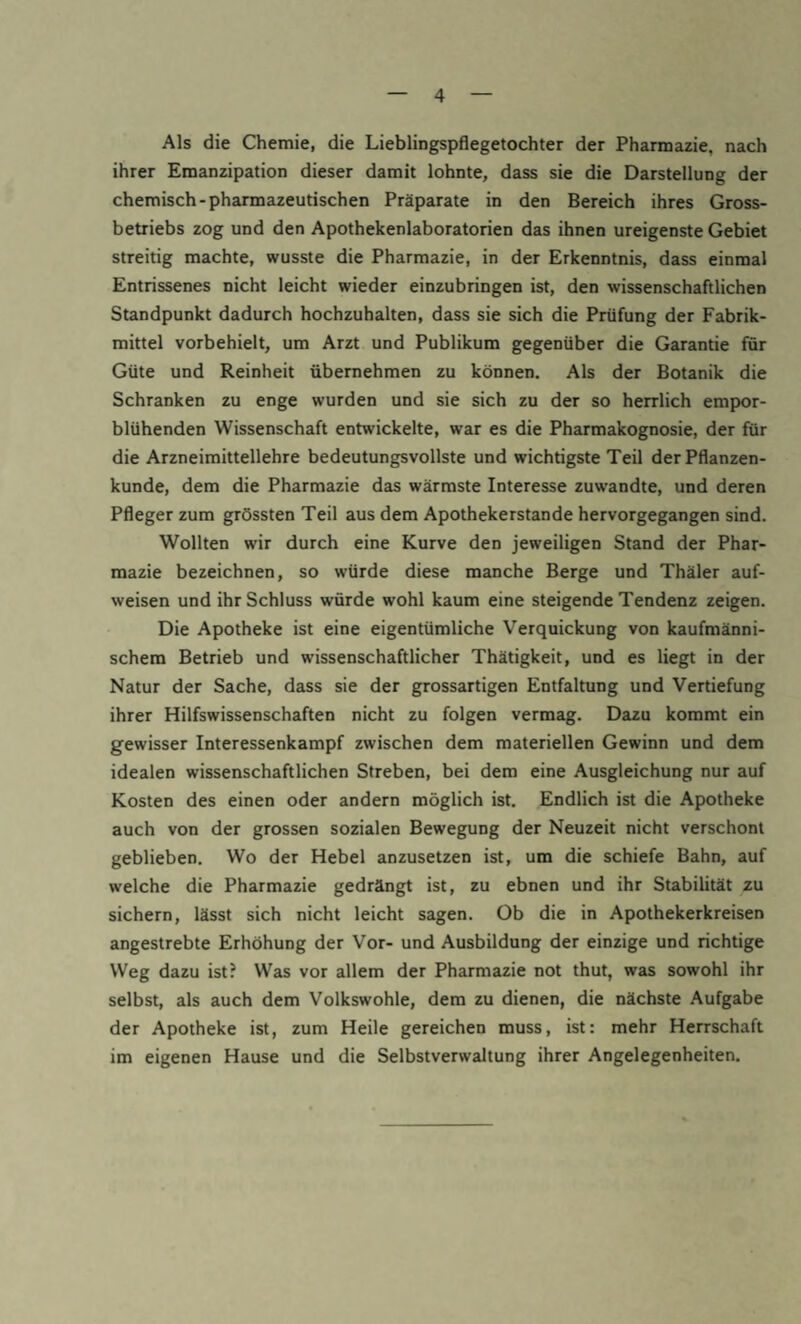 Als die Chemie, die Lieblingspflegetochter der Pharmazie, nach ihrer Emanzipation dieser damit lohnte, dass sie die Darstellung der chemisch-pharmazeutischen Präparate in den Bereich ihres Gross¬ betriebs zog und den Apothekenlaboratorien das ihnen ureigenste Gebiet streitig machte, wusste die Pharmazie, in der Erkenntnis, dass einmal Entrissenes nicht leicht wieder einzubringen ist, den wissenschaftlichen Standpunkt dadurch hochzuhalten, dass sie sich die Prüfung der Fabrik¬ mittel vorbehielt, um Arzt und Publikum gegenüber die Garantie für Güte und Reinheit übernehmen zu können. Als der Botanik die Schranken zu enge wurden und sie sich zu der so herrlich empor¬ blühenden Wissenschaft entwickelte, war es die Pharmakognosie, der für die Arzneimittellehre bedeutungsvollste und wichtigste Teil der Pflanzen¬ kunde, dem die Pharmazie das wärmste Interesse zuwandte, und deren Pfleger zum grössten Teil aus dem Apothekerstande hervorgegangen sind. Wollten wir durch eine Kurve den jeweiligen Stand der Phar¬ mazie bezeichnen, so würde diese manche Berge und Thäler auf¬ weisen und ihr Schluss würde wohl kaum eine steigende Tendenz zeigen. Die Apotheke ist eine eigentümliche Verquickung von kaufmänni¬ schem Betrieb und wissenschaftlicher Thätigkeit, und es liegt in der Natur der Sache, dass sie der grossartigen Entfaltung und Vertiefung ihrer Hilfswissenschaften nicht zu folgen vermag. Dazu kommt ein gewisser Interessenkampf zwischen dem materiellen Gewinn und dem idealen wissenschaftlichen Streben, bei dem eine Ausgleichung nur auf Kosten des einen oder andern möglich ist. Endlich ist die Apotheke auch von der grossen sozialen Bewegung der Neuzeit nicht verschont geblieben. Wo der Hebel anzusetzen ist, um die schiefe Bahn, auf welche die Pharmazie gedrängt ist, zu ebnen und ihr Stabilität zu sichern, lässt sich nicht leicht sagen. Ob die in Apothekerkreisen angestrebte Erhöhung der Vor- und Ausbildung der einzige und richtige Weg dazu ist? Was vor allem der Pharmazie not thut, was sowohl ihr selbst, als auch dem Volkswohle, dem zu dienen, die nächste Aufgabe der Apotheke ist, zum Heile gereichen muss, ist: mehr Herrschaft im eigenen Hause und die Selbstverwaltung ihrer Angelegenheiten.