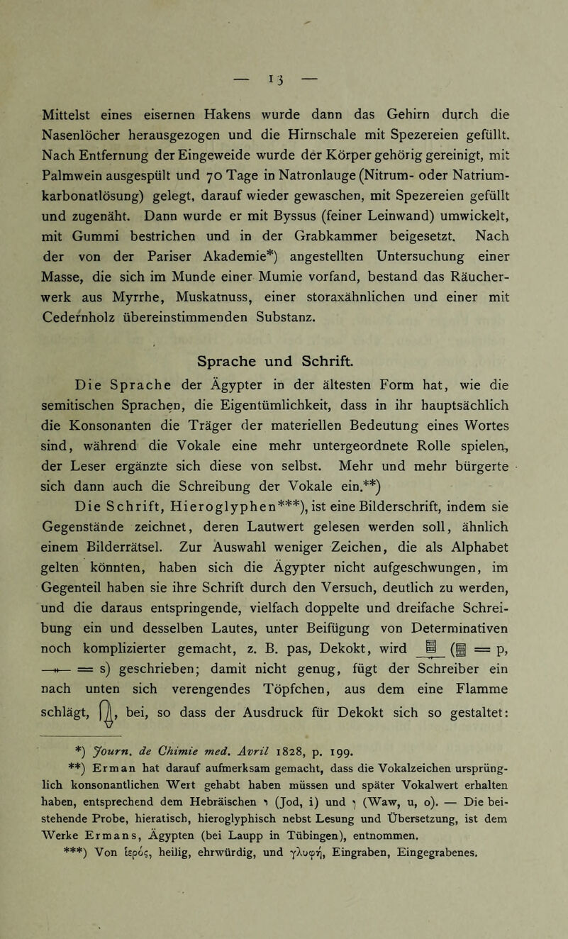 Mittelst eines eisernen Hakens wurde dann das Gehirn durch die Nasenlöcher herausgezogen und die Hirnschale mit Spezereien gefüllt. Nach Entfernung der Eingeweide wurde der Körper gehörig gereinigt, mit Palmwein ausgespült und 70 Tage in Natronlauge (Nitrum- oder Natrium¬ karbonatlösung) gelegt, darauf wieder gewaschen, mit Spezereien gefüllt und zugenäht. Dann wurde er mit Byssus (feiner Leinwand) umwickelt, mit Gummi bestrichen und in der Grabkammer beigesetzt. Nach der von der Pariser Akademie*) angestellten Untersuchung einer Masse, die sich im Munde einer Mumie vorfand, bestand das Räucher¬ werk aus Myrrhe, Muskatnuss, einer storaxähnlichen und einer mit Cedernholz übereinstimmenden Substanz. Sprache und Schrift. Die Sprache der Ägypter in der ältesten Form hat, wie die semitischen Sprachen, die Eigentümlichkeit, dass in ihr hauptsächlich die Konsonanten die Träger der materiellen Bedeutung eines Wortes sind, während die Vokale eine mehr untergeordnete Rolle spielen, der Leser ergänzte sich diese von selbst. Mehr und mehr bürgerte sich dann auch die Schreibung der Vokale ein.**) Die Schrift, Hieroglyphen***), ist eine Bilderschrift, indem sie Gegenstände zeichnet, deren Lautwert gelesen werden soll, ähnlich einem Bilderrätsel. Zur Auswahl weniger Zeichen, die als Alphabet gelten könnten, haben sich die Ägypter nicht aufgeschwungen, im Gegenteil haben sie ihre Schrift durch den Versuch, deutlich zu werden, und die daraus entspringende, vielfach doppelte und dreifache Schrei¬ bung ein und desselben Lautes, unter Beifügung von Determinativen noch komplizierter gemacht, z. B. pas, Dekokt, wird ^ (g = p, —H— = s) geschrieben; damit nicht genug, fügt der Schreiber ein nach unten sich verengendes Töpfchen, aus dem eine Flamme schlägt, [^, bei, so dass der Ausdruck für Dekokt sich so gestaltet: *) yourn. de Chtmie med. Avril 1828, p. 199. **) Erman hat darauf aufmerksam gemacht, dass die Vokalzeichen ursprüng¬ lich konsonantlichen Wert gehabt haben müssen und später Vokalwert erhalten haben, entsprechend dem Hebräischen 1 (Jod, i) und ; (Waw, u, o). — Die bei¬ stehende Probe, hieratisch, hieroglyphisch nebst Lesung und Übersetzung, ist dem Werke Er man s, Ägypten (bei Laupp in Tübingen), entnommen. ***) Von lepo?, heilig, ehrwürdig, und yAuipj), Eingraben, Eingegrabenes.