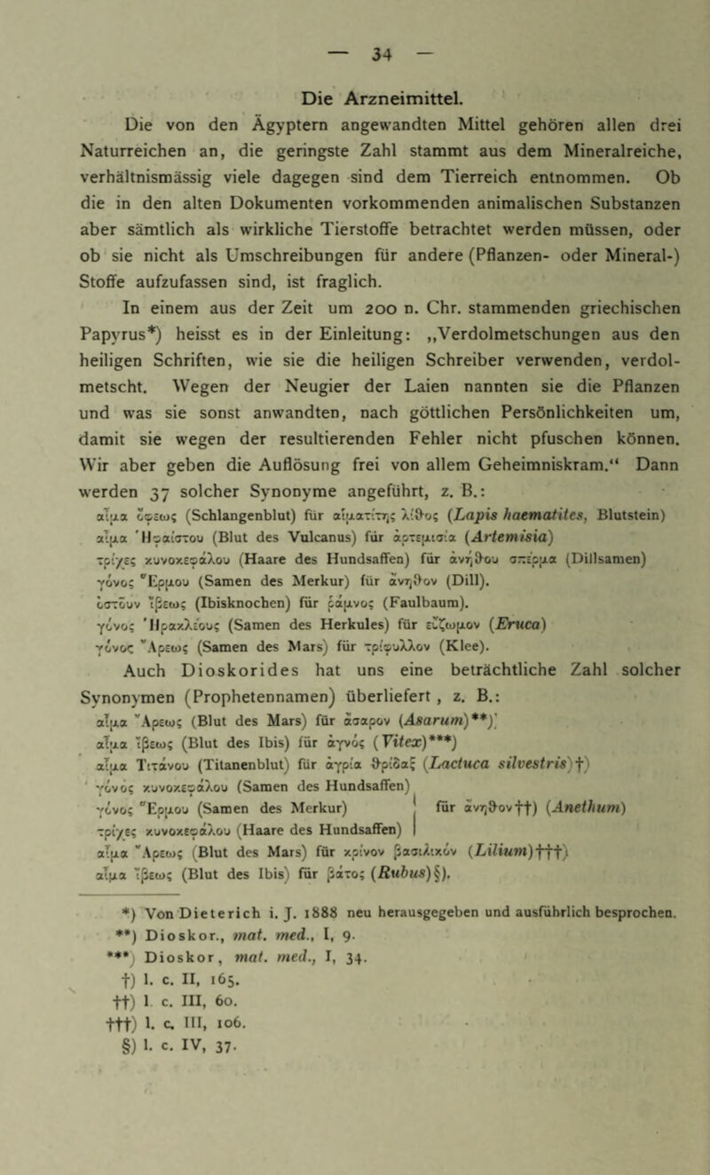 Die Arzneimittel. Die von den Ägyptern angewandten Mittel gehören allen drei Naturreichen an, die geringste Zahl stammt aus dem Mineralreiche, verhältnismässig viele dagegen sind dem Tierreich entnommen. Ob die in den alten Dokumenten vorkommenden animalischen Substanzen aber sämtlich als wirkliche Tierstoffe betrachtet werden müssen, oder ob sie nicht als Umschreibungen für andere (Pflanzen- oder Mineral-) Stoffe aufzufassen sind, ist fraglich. In einem aus der Zeit um 200 n. Chr. stammenden griechischen Papyrus*) heisst es in der Einleitung: „Verdolmetschungen aus den heiligen Schriften, wie sie die heiligen Schreiber verwenden, verdol¬ metscht, Wegen der Neugier der Laien nannten sie die Pflanzen und was sie sonst anwandten, nach göttlichen Persönlichkeiten um, damit sie wegen der resultierenden Fehler nicht pfuschen können. Wir aber geben die Auflösung frei von allem Geheimniskram.“ Dann werden 37 solcher Synonyme angeführt, z. B.: aljia (Schlangenblnt) für aluLaTiTT); Xi9-o; {Lapis haematites, Blutstein) aT|jLa 'Hsai'trrou (Blut des Vulcanus) für äpTsixiaia {Artemisia) tpi/e; xuvoxeoetXou (Haare des Hundsaffen) für ävrjü-o'j o-t'pjia (Dillsamen) vivo; “Epfiou (Samen des Merkur) für ovTjfVov (Dill). cffTÖuv Tßcto; (Ibisknochen) für papLvo; (Faulbaum). yivo; ’llpaxXc'ou; (Samen des Herkules) für euI^u>(j.ov {Emtca) vovoc ’'.\p£(ij; (Samen des Mars) für Tp’’®vtXXov (Klee). Auch Dioskorides hat uns eine beträchtliche Zahl solcher Synonymen (Prophetennamen) überliefert, z. B.: alpia '‘kpttai (Blut des Mars) für aoapov {Asarum)**)] aT|j.a tßeo); (Blut des Ibis) für iyvo; (Ftfex)***) alpia Tixavou (Titanenblut) für ä^pia d-piSaJ {Lactuca silvestris)f) * 'fijwoi x’jvoxEsäXou (Samen des Hundsaffen) vivo; EpjjLovi (Samen des Merkur) j für äv7;9-ovff) {Anethum) Tpiys; xuvoxeoaXou (Haare des Hundsaffen) | al(ia 'Apttu; (Blut des Mars) für xpivov ßaaiXtxiv (Z«ifiMm)fff) alt*a ßetu; (Blut des Ibis) für ßaro; {Rubus)^), *) Von Dieterich i. J. 1888 neu herausgegeben und ausführlich besprochen. *•) Dioskor., mat. med., I, 9. •*•) Dioskor, mat. med., I, 34. t) 1- c. II. «65. tt) 1 c. III. 60. ttt) !• c* BI. *0^- §) 1. c. IV, 37.