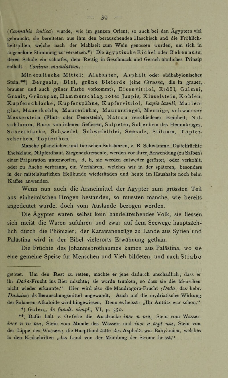 {Cannabis indica) wurde, wie im ganzen Orient, so auch bei den Ägyptern viel gebraucht, sie bereiteten aus ihm den berauschenden Haschisch und die Fröhlich¬ keitspillen, welche nach der Mahlzeit zum Wein genossen wurden, um sich in angenehme Stimmung zu versetzen.* *) Die ägyptischeEichel oder Behennuss, deren Schale ein scharfes, dem Reitig in Geschmack und Geruch ähnliches Prinzip enthält, Conimn maculatum. Mineralische Mittel: Alabaster, Asphalt oder siidbabyIonischer Stein,**) Bergsalz, Blei, grüne Bleierde (eine Cerussa, die in grauer, brauner und auch grüner Farbe vorkoramt), Eisenvitriol, Erdöl, Galmei, Granit, Grünspan, Hammerschlag, roter Jaspis, Kieselstein, Kohlen, Kupferschlacke, Kupferspähne, Kupfervitriol, Lapislazuli, Marien¬ glas, Mauerkohle, Maurerlehm, Maurerziegel, Mennige, schwarzer Messerstein (Flint- oder Feuerstein), Natron verschiedener Reinheit, Nit¬ schlamm, Russ von irdenen Gefässen, Salp eter, Scherben des Hennukruges, Schreibfarbe, Sch.wefel, Schwefelblei, Seesalz, Stibium, Töpfer¬ scherben, Töpferthon. Manche pflanzlichen und tierischen Substanzen, z. B. Schwämme, Dattelfrüchte Eselsklaue, Nilpferdhaut, Ziegenexkremente, werden vor ihrer Anwendung (zu Salben) einer Präparation unterworfen, d. h. sie werden entweder geröstet, oder verkohlt, oder zu Asche verbrannt, ein Verfahren, welches wir in der späteren, besonders in der mittelalterlichen Heilkunde wiederfinden und heute im Haushalte noch beim Kaffee an wenden. Wenn nun auch die Arzneimittel der Ägypter zum grössten Teil aus einheimischen Drogen bestanden, so mussten manche, wie bereits angedeutet wurde, doch vom Auslande bezogen werden. Die Ägypter waren selbst kein handeltreibendes Volk, sie Hessen sich meist die Waren zuführen und zwar auf dem Seewege hauptsäch¬ lich durch die Phönizier; der Karawanenzüge zu Lande aus Syrien und Palästina wird in der Bibel vielerorts Erwähnung gethan. Die Früchte des Johannisbrotbaumes kamen aus Palästina, wo sie eine gemeine Speise für Menschen und Vieh bildeten, und nach Strabo gelötet. Um den Rest zu retten, machte er jene dadurch unschädlich, dass er ihr Dotia-Frucht ins Bier mischte; sie wurde trunken, so dass sie die Menschen nicht wieder erkannte.“ Hier wird also die Mandragora-Frucht (Doda, das hebr. Dudatm) als Berauschungsmittel angewandt. Auch auf die mydriatische Wirkung der Solaneen-Alkaloide wird hingewiesen. Denn es heisst: ,,Ihr Antlitz war schön.“ *) Galen., de facult. simpl., VI, p. 550. **> Dafür hält v. Oe feie die Ausdrücke iner n mu, Stein vom Wasser. iner n ro mu, Stein vom Munde des Wassers und iner n sept mu, Stein von der Lippe des Wassers; die Hauptfundstätte des Asphalts war Babylonien, welches in den Keilschriften „das Land von der Mündung der Ströme heisst.“
