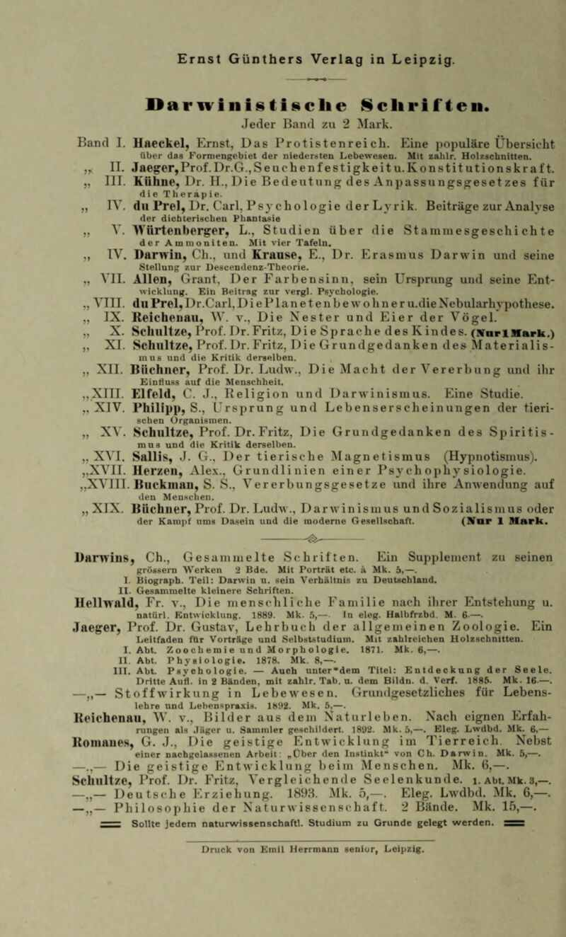 DanvinistiHclie Sclirifteii. Jeder Band zu 2 Mark. Band I. Uaeekel, Ernst, Das Protistenreich. Eine populäre Übersieht Ober das Formengebiet der niedersten Lebewesen. Mit zahlr. Holzschnitten. II. Jaeger,Prof.Dr.G.jSeuchenfestigkeitu.Konstitutionskraft. „ III. Kühne, Dr. II., Die Bedeutung des Anpassungsgesetzes für die Therapie. „ IV. du Frei, Dr. Carl, Psychologie der Lyrik. Beiträge zur Analyse der diobteriscben Phantasie „ V. Würtenberger, L., Studien über die Staminesgeschi chte der Ammoniten. Mit vier Tafeln« „ IV. Darwin, Ch., und Krause, E., Dr. Erasmus Darwin und seine Stellung xur Descendenz^Theorie. „ VII. Allen, Grant, Der Farbensinn, sein Ursprung und seine Ent- Wicklung. Ein Beitrag zur vergl. Psychologie. „ VIII. du Frei, Dr.Carl, DiePIanetenbewohner u.die Nebularhypothese. „ IX. Keicheuaii, W. v.. Die Nester und Eier der Vögel. „ X. Schnitze, Prof. Dr.Fritz, Die Sprache des Kindes. (WoriBfark.) „ XI. Schnitze, Prof.Dr.Fritz, Die Grundgedanken des ^laterialis- mu8 und die Kritik derselben. „ XII. Büchner, Prof. Dr. Ludw., Die Macht der Vererbung und ihr Einduss auf die Menschheit. „XIII. Elfeld, C. J., Beligion und Darwinismus. Eine Studie. „XIV. Philipp, S., Ursprung und Lebenserscheinungen der tieri- sehen Organismen. „ XV. Schnitze, Prof. Dr. Fritz, Die Grundgedanken des Spiritis- mna und die Kritik derselben. „XVI. Sallis, J. G., Der tierische Magnetismus (Hypnotismus). ,,XVII. Herzen, Ale.\., Grundlinien einer Psychojihysiologie. ,,XVIII. Buckinan, S. S., Vererbungsgesetze und ihre Anwendung auf den Menselien. „ XIX. Büchner, Prof. Dr. Ludw., Darwinismus und Sozialismus oder der Kampf ums Dasein und die moderne Gesellschaft. (STar 1 Mark. Danvins, Ch., Gesammelte Schriften. Ein Supplement zu seinen grössern Werken 3 Bde. Mit Porträt etc. ä Mk. b,—. I. Biograph. Teil: Darwin n. sein Verhältnis zu Deutschland. It. Gesammelte kleinere Schriften. llcllwald. Fr. v.. Die menschliche Familie nach ihrer Entstehung u. natUrl. Kntwicklung. 1889. Mk. 5,—■ In eleg. Halbfrzbd. M. 6-—. Jaeger, Prof. Dr. Gustav, Lehrbuch der allgemeinen Zoologie. Ein Leitfaden für Vorträge und Selbätdtudlam. Mit zahlreichen Holzschnitten. I. Abt. Zooeberoie und Morphologie. 1871. Mk. 6,—. II. Abt. Physiologie. 1878. Mk. 8,--. in. Abt. Psychologie. Auch unter*dem Titel: Entdeckung der Seele. Dritte Au'fl. in 2 Bänden, mit zahlr, Tab. u. dem Bildn. d. Verf, 1888- Mk. 16—. —„— Stoffwirkung in Lebewesen. Grundgesetzliches für Lebens- lehre nnd Lehennpraxis. 1882. Mk. 5,—. Bcichenaii, W. v., Bilder aus dem Naturleben. Nach eignen Erfah¬ rungen als Jäger u. Sammler geschildert. 1892. Mk. 5,—. Eleg. Lwdbd. Mk. 6,— Koniaucs, G. J., Die geistige Entwicklung im Tierreich, Nebst einer nachgelassenen Arbeit: .Über den Instinkt- von Ch. Darwin. Mk. 5,—. —.,— Die geistige Entwicklung beim Menschen. Mk. 6,—. Schnitze, Prof. Dr. Fritz, Vergleichende Seelenkunde, i. Abt. Mk.3,—. —„— Deutsche Erziehung. 1898. Mk. 5,—. Eleg. Lwdbd. Mk. 6,—. —„— Philosophie der Naturwissenschaft. 2 Bände. Mk. 15,—. - Sollte jedem naturwissenschaftl. Studium zu Grunde gelegt werden. Druck von Emil Herrmann senior, Leipzig.