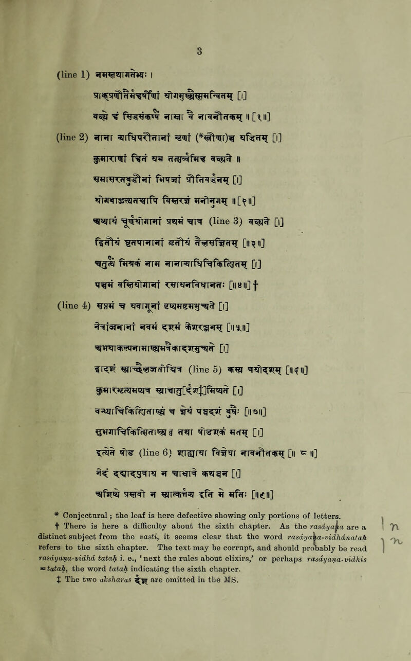 (line 1) srwmJIWi: I ^ =# srr^r ^ srr^#t<T^ h [«ji] (line 2) srrsrr sjrfW^^nsrf w (*#tw)w [i] ^♦iKIhlf f%rf ^ || WreTrTJ^liff fW5TT [l] ^rmrs^fpurfa ii[^ii] ^wre w»frjirirr 'toh (line 3) [i] ’Sfr^isrt [ii ^ n] fire# -rrn sriirrarfVf^faffSfnT [i] *rw# ^fia^roraT ^T^Tiriwsrfr: [ii a ii] f (line 4) ^ [l] spnr [nui] [i] ^ri^r w^^5fifrf%w (line 5) w [ikh] 3% [ireii] ^JTTf#f#tW<TTtfI f rf^r W3J# HfHJ [l] ^rs- (line 6} suurer fafnr *ri^^lfr^ [ii ^ n] 3# <£^re;g^re «r ^rwi% 'drei^r [i] S^pf! 5f ^T^=fI5J if *rfrf: [l|<£l|] # Conjectural; the leaf is here defective showing only portions of letters, t There is here a difficulty about the sixth chapter. As the rasdyafaa are a distinct subject from the vasti, it seems clear that the word rasdyaka-vidhdnatah refers to the sixth chapter. The text may be corrupt, and should probably be read rasdyana-vidhd tatah i. e., ‘ next the rules about elixirs,’ or perhaps rasayana-vidhis = tatah, the word tatah indicating the sixth chapter. I The two aksharas «£yr are omitted in the MS.