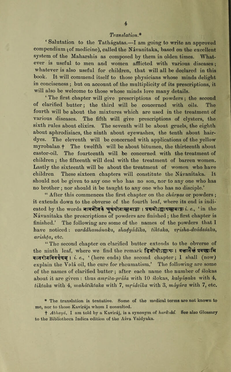 Translation* 1 Salutation to the Tatkagatas.—I am going to write an approved compendium ^of medicine), called the Navanitaka, based on the excellent system of the Maharsliis as composed by them in olden times. What¬ ever is useful to men and women afflicted with various diseases; whatever is also useful for children, that will all be declared in this book. It will commend itself to those physicians whose minds delight in conciseness ; but on account of the multiplicity of its prescriptions, it will also be welcome to those whose minds love many details. 1 The first chapter will give prescriptions of powders ; the second of clarified butter; the third will be concerned with oils. The fourth will be about the mixtures which are used in the treatment of various diseases. The fifth will give prescriptions of clysters, the sixth rules about elixirs. The seventh will be about gruels, the eighth about aphrodisiacs, the ninth about eyewashes, the tenth about hair- dyes. The eleventh will be concerned with applications of the yellow myrobalan.f The twelfth will be about bitumen, the thirteenth about castor-oil. The fourteenth will be concerned with the treatment of children; the fifteenth will deal with the treatment of barren women. Lastly the sixteenth will be about the treatment of women who have children These sixteen chapters will constitute the Navanitaka. It should not be given to any one who has no son, nor to any one who has no brother; nor should it be taught to any one who has no disciple.’ “ After this commences the first chapter on the churnas or powders ; it extends down to the obverse of the fourth leaf, where its end is indi¬ cated by the words I i. e., ‘ in the Navanitaka the prescriptions of powders are finished; the first chapter is finished.’ The following are some of the names of the powders that I have noticed: varddhamanaka, shadyddika, tilctaka, vrisha-dvddasaka, arishta, etc. “ The second chapter on clarified butter extends to the obverse of the ninth leaf, where we find the remark I gT5?T[f*T I i■ e., ‘ (here ends) the second chapter; I shall (now) explain the Vs la oil, the cure for rheumatism.’ The following are some of the names of clarified butter ; after each name the number of slokas about it are given : thus amrita-prdsa with LO slokas, kalydnaka with 4, tilctaka with 4, mahdtiktaka with 7, mridvika with 3, may nr a with 7, etc. * The translation is tentative. Some of the medical terms are not known to me, nor to those Kavirajs whom I consulted. f Abhaya, I am told by a Kaviraj, is a synonym of hantaht. See also Glossary to the Bibliotheca Indica edition of the Asva Yaidyaka.