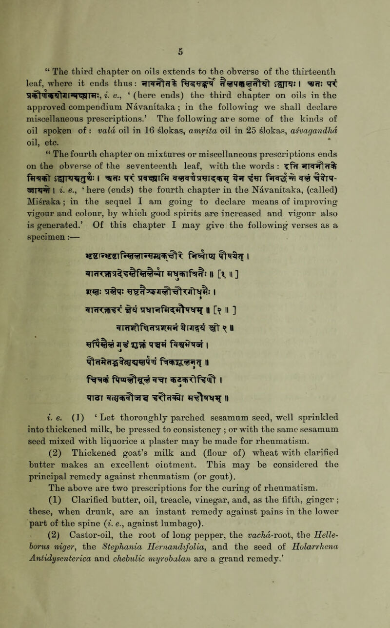 “ The third chapter on oils extends to the obverse of the thirteenth leaf, where it ends thus: fa^^pq fT^qaB^HIWl SUIT??: I ■«<?: qT i. e., ‘(here ends) the third chapter on oils in the approved compendium Navanitaka ; in the following we shall declare miscellaneous prescriptions.’ The following are some of the kinds of oil spoken of: vald oil in 16 slokas, amrita oil in 25 slokas, asvagandhd oil, etc. “ The fourth chapter on mixtures or miscellaneous prescriptions ends on the obverse of the seventeenth leaf, with the words : faq-Sl SlJT^rJw: I ^rf! <TT q# ^?rq- SITO# I i■ e., ‘ here (ends) the fourth chapter in the Navanitaka, (called) Misraka; in the sequel I am going to declare means of improving vigour and colour, by which good spirits are increased and vigour also is generated.’ Of this chapter I may give the following verses as a specimen:— qi(*njqsrfMr: 11 [t, 11 ] q#q: ^ CJfrv^: I ^Trnt^-fy n [> n ] *jfq|r# 33# q^*i iwrqsr i 1^# q^n q»zqifrfq>ft I q^T qitwftsr^ n i. e. (1) ‘Let thoroughly parched sesamum seed, well sprinkled into thickened milk, be pressed to consistency ; or with the same sesamum seed mixed with liquorice a plaster may be made for rheumatism. (2) Thickened goat’s milk and (flour of) wheat with clarified butter makes an excellent ointment. This may be considered the principal remedy against rheumatism (or gout). The above are two prescriptions for the curing of rheumatism. (1) Clarified butter, oil, treacle, vinegar, and, as the fifth, ginger ; these, when drunk, are an instant remedy against pains in the lower part of the spine (i. e., against lumbago). (2) Castor-oil, the root of long pepper, the vachd-root, the Helle- borus niger, the Stephania Hernandifolia, and the seed of Holarrhena Antidysenterica and chebulic myrobalan are a grand remedy.’