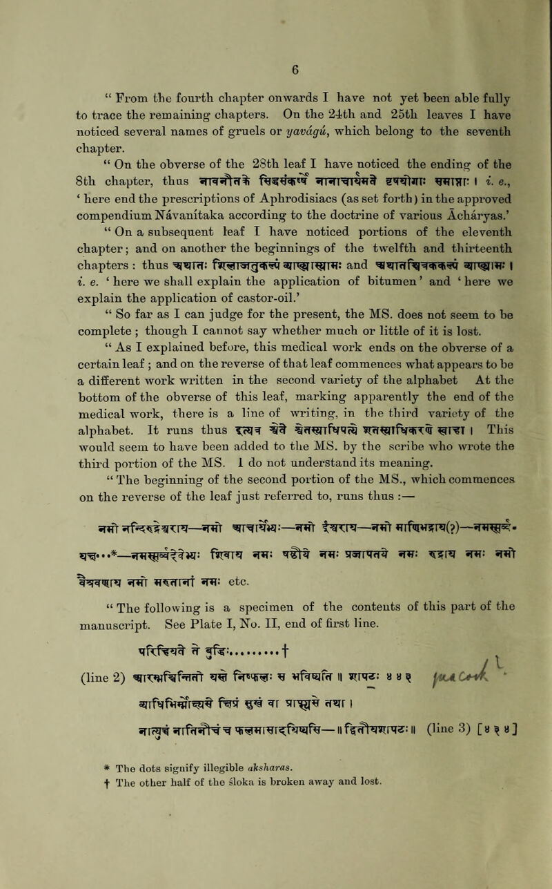 “ From the fourth chapter onwards I have not yet been able fully to trace the remaining chapters. On the 24th and 25th leaves I have noticed several names of gruels or yavdgu, which belong to the seventh chapter. “ On the obverse of the 28th leaf I have noticed the ending of the 8th chapter, thus gWifli: wm: I i. e., ‘ here end the prescriptions of Aphrodisiacs (as set forth) in the approved compendiumNavanitaka according to the doctrine of various Acharyas.’ “ On a subsequent leaf I have noticed portions of the eleventh chapter; and on another the beginnings of the twelfth and thirteenth chapters : thus ^Trt; and | i. e. ‘ here we shall explain the application of bitumen ’ and ‘ here we explain the application of castor-oil.’ “ So far as I can judge for the present, the MS. does not seem to be complete ; though I cannot say whether much or little of it is lost. “ As I explaiued before, this medical work ends on the obverse of a certain leaf ; and on the reverse of that leaf commences what appears to be a different work written in the second variety of the alphabet At the bottom of the obverse of this leaf, marking apparently the end of the medical work, there is a line of writing, in the third variety of the alphabet. It runs thus I This would seem to have been added to the MS. by the scribe who wrote the third portion of the MS. 1 do not understand its meaning. “The beginning of the second portion of the MS., which commences on the reverse of the leaf just referred to, runs thus :— srtfr —snfr —*r*fr *nf<iiwsr*?(?)— fjT3T*J if*?; «W SfSTIW? STR: «pft «nfr w^rtr«rr «w etc. “ The following is a specimen of the contents of this part of the manuscript. See Plate I, No. II, end of first line. ^ .f (line 2) B l| strgs: 8 8 ^ JiOL Oik * apfqtWrvst ^ <r«rr i ^ ii n (line 3) [» ^ a ] Vj # The dots signify illegible aksharas. f The other half of the sloka is broken away and lost.