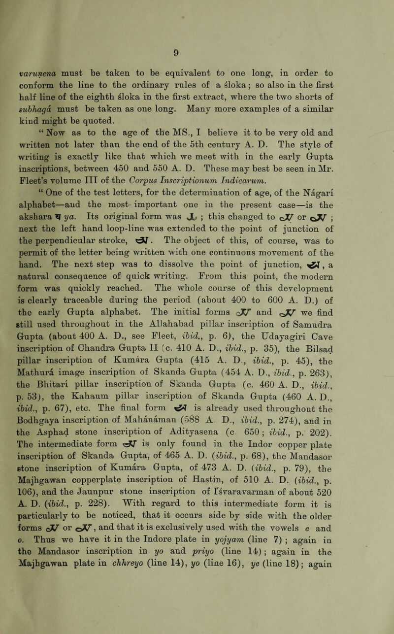 varunena must be taken to be equivalent to one long, in order to conform the line to the ordinary rules of a sloka; so also in the first half line of the eighth sloka in the first extract, where the two shorts of subhaga must be taken as one long. Many more examples of a similar kind might be quoted. “ Now as to the age of the MS., I believe it to be very old and written not later than the end of the 5th century A. D. The style of writing is exactly like that which we meet with in the early Gupta inscriptions, between 450 and 550 A. D. These may best be seen in Mr. Fleet’s volume III of the Corpus Inscriptionum Indicarum. “ One of the test letters, for the determination of age, of the Nagari alphabet—and the most important one in the present case—is the akshara ■?? ya. Its original form was JL ; this changed to cJJ or cJJ ; next the left hand loop-line was extended to the point of junction of the perpendicular stroke, . The object of this, of course, was to permit of the letter being written with one continuous movement of the hand. The next step was to dissolve the point of junction, , a natural consequence of quick writing. From this point, the modern form was quickly reached. The whole course of this development is clearly traceable during the period (about 400 to 600 A. D.) of the early Gupta alphabet. The initial forms qJJ and we find still used throughout in the Allahabad pillar inscription of Samudra Gupta (about 400 A. D., see Fleet, ibid., p. 6), the Udayagiri Cave inscription of Chandra Gupta II (c. 410 A. D., ibid., p. 35), the Bilsad pillar inscription of Kumara Gupta (415 A. D , ibid., p. 45), the Mathurd image inscription of Skanda Gupta (454 A. D., ibid., p. 263), the Bhitari pillar inscription of Skanda Gupta (c. 460 A. D., ibid., p. 53), the Kahaum pillar inscription of Skanda Gupta (460 A. D., ibid., p. 67), etc. The final form is already used throughout the Bodhgaya inscription of Mahanaman (588 A D., ibid., p. 274), and in the Asphad stone inscription of Adityasena (c 650; ibid., p. 202). The intermediate form is only found in the Indor copper plate inscription of Skanda Gupta, of 465 A. D. {ibid., p. 68), the Mandasor stone inscription of Kumara Gupta, of 473 A. D. (ibid., p. 79), the Majhgawan copperplate inscription of Hastin, of 510 A. D. (ibid., p. 106), and the Jaunpur stone inscription of I'svaravarman of about 520 A. D. (ibid., p. 228). With regard to this intermediate form it is particularly to be noticed, that it occurs side by side with the older forms cJJ or ©V, and that it is exclusively used with the vowels e and o. Thus we have it in the Indore plate in yojyam (line 7) ; again iu the Mandasor inscription in yo and priyo (line 14) ; again in the Majhgawan plate in chhreyo (line 14), yo (line 16), ye (line 18); again