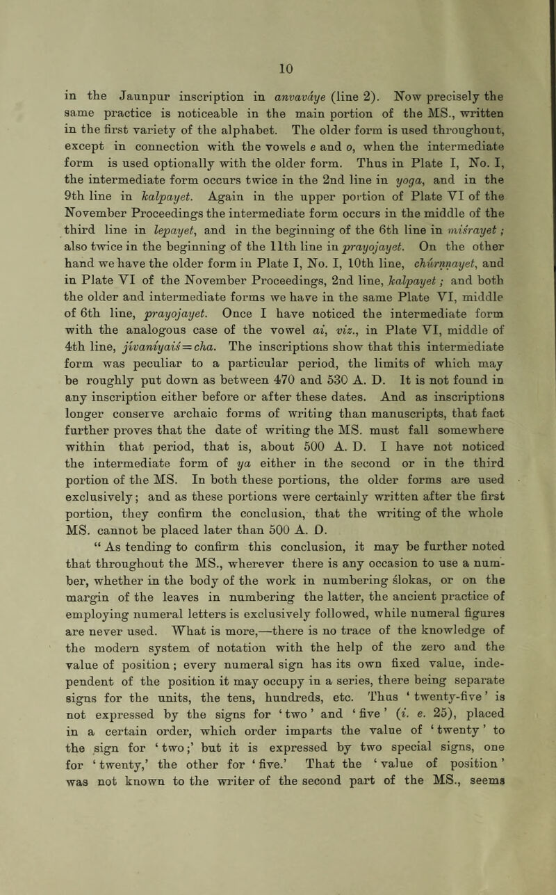 in the Jaunpur inscription in anvavdye (line 2). Now precisely the same practice is noticeable in the main portion of the MS., written in the first variety of the alphabet. The older form is used throughout, except in connection with the vowels e and o, when the intermediate form is used optionally with the older form. Thus in Plate I, No. I, the intermediate form occurs twice in the 2nd line in yoga, and in the 9th line in kalpayet. Again in the upper portion of Plate VI of the November Proceedings the intermediate form occurs in the middle of the third line in lepayet, and in the beginning of the 6th line in misrayet; also twice in the beginning of the 11th line in prayojayet. On the other hand we have the older form in Plate I, No. I, 10th line, churnnayet, and in Plate VI of the November Proceedings, 2nd line, kalpayet; and both the older and intermediate forms we have in the same Plate VI, middle of 6th line, prayojayet. Once I have noticed the intermediate form with the analogous case of the vowel ai, viz., in Plate VI, middle of 4th line, jivaniyais = cha. The inscriptions show that this intermediate form was peculiar to a particular period, the limits of which may be roughly put down as between 470 and 530 A. D. It is not found in any inscription either before or after these dates. And as inscriptions longer conserve archaic forms of writing than manuscripts, that fact further proves that the date of writing the MS. must fall somewhere within that period, that is, about 500 A. D. I have not noticed the intermediate form of ya either in the second or in the third portion of the MS. In both these portions, the older forms are used exclusively; and as these portions were certainly written after the first portion, they confirm the conclusion, that the writing of the whole MS. cannot be placed later than 500 A. D. “ As tending to confirm this conclusion, it may be further noted that throughout the MS., wherever there is any occasion to use a num¬ ber, whether in the body of the work in numbering slokas, or on the margin of the leaves in numbering the latter, the ancient practice of employing numeral letters is exclusively followed, while numeral figures are never used. What is more,—there is no trace of the knowledge of the modern system of notation with the help of the zero and the value of position; every numeral sign has its own fixed value, inde¬ pendent of the position it may occupy in a series, there being separate signs for the units, the tens, hundreds, etc. Thus ‘ twenty-five ’ is not expressed by the signs for ‘two’ and ‘five’ (i. e. 25), placed in a certain order, which order imparts the value of ‘ twenty ’ to the sign for ‘ two;’ but it is expressed by two special signs, one for ‘ twenty,’ the other for ‘ five.’ That the ‘ value of position ’ was not known to the writer of the second part of the MS., seems