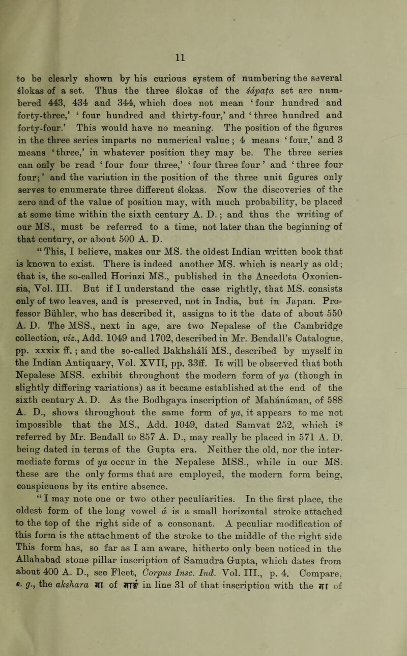 to bo clearly shown by his curious system of numbering the several Slokas of a set. Thus the three slokas of the sapata set are num¬ bered 443, 434 and 344, which does not mean ‘ four hundred and forty-three,’ ‘ four hundred and thirty-four,’ and ‘ three hundred and forty-four.’ This would have no meaning. The position of the figures in the three series imparts no numerical value; 4 means ‘ four,’ and 3 means ‘ three,’ in whatever position they may be. The three series can only be read ‘ four four three,’ ‘ four three four ’ and ‘ three four four;’ and the variation in the position of the three unit figures only serves to enumerate three different slokas. Now the discoveries of the zero and of the value of position may, with much probability, be placed at some time within the sixth century A. D.; and thus the writing of our MS., must be referred to a time, not later than the beginning of that century, or about 500 A. D. “ This, I believe, makes our MS. the oldest Indian wi’itten book that is known to exist. There is indeed another MS. which is nearly as old; that is, the so-called Horiuzi MS., published in the Anecdota Oxonien- sia, Yol. III. But if I understand the case rightly, that MS. consists only of two leaves, and is preserved, not in India, but in Japan. Pro¬ fessor Biihler, who has described it, assigns to it the date of about 550 A. D. The MSS., next in age, are two Nepalese of the Cambridge collection, viz., Add. 1049 and 1702, described in Mr. Bendall’s Catalogue, pp. xxxix ff. ; and the so-called Bakhshali MS., described by myself in the Indian Antiquary, Yol. XYII, pp. 33ff. It will be observed that both Nepalese MSS. exhibit throughout the modern form of ya (though in slightly differing variations) as it became established at the end of the sixth century A. D. As the Bodhgaya inscription of Mahanaman, of 588 A. D., shows throughout the same form of ya, it appears to me not impossible that the MS., Add. 1049, dated Samvat 252, which is referred by Mr. Bendall to 857 A. D., may really be placed in 571 A. D. being dated in terms of the Gupta era. Neither the old, nor the inter¬ mediate forms of ya occur in the Nepalese MSS., while in our MS. these are the only forms that are employed, the modern form being, conspicuous by its entire absence. “ I may note one or two other peculiarities. In the first place, the oldest form of the long vowel a is a small horizontal stroke attached to the top of the right side of a consonant. A peculiar modification of this form is the attachment of the stroke to the middle of the right side This form has, so far as I am aware, hitherto only been noticed in the Allahabad stone pillar inscription of Samudra Gupta, which dates from about 400 A. D., see Fleet, Corpus Insc. Ind. Yol. III., p. 4. Compare, e. g., the akshara JIT of JlTIT in line 31 of that inscription with the Jll of