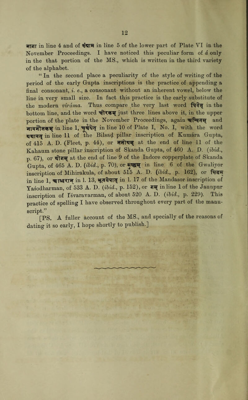 •fTJIT in line 4 and of in line 5 of the lower part of Plate VI in the November Proceedings. I have noticed this peculiar form of a only in the that portion of the MS., which is written in the third variety of the alphabet. “ In the second place a peculiarity of the style of writing of the period of the early Gupta inscriptions is the practice of appending a final consonant, i. e., a consonant without an inherent vowel, below the line in very small size. In fact this practice is the early substitute of the modern virama. Thus compare the very last word in the bottom line, and the word just three lines above it, in the upper portion of the plate in the November Proceedings, again and iu line 1, in line 10 of Plate I, No. I, with the word iu line 11 of the Bilsad pillar inscription of Kumara Gupta, of 415 A. D. (Fleet, p. 44), or at the end of line 11 of the Kahaum stone pillar inscription of Skanda Gupta, of 460 A. D. (ibid., p. 67), or at the end of line 9 of the Indore copperplate of Skanda Gupta, of 465 A. D. (ibid., p. 70), or in line 6 of the Gwaliyor inscription of Mihirakula, of about 515 A. D. (ibid., p. 162), or in line 1, ^TWTT«r in 1. 13, in 1. 17 of the Mandasor inscription of Yasodharman, of 533 A. D. (ibid., p. 152), or JUJ inline 1 of the Jaunpur inscription of Tsvaravarman, of about 520 A. D. (ibid., p. 229). This practice of spelling I have observed throughout every part of the manu¬ script.” [PS. A fuller account of the MS., and specially of the reasons of dating it so early, I hope shortly to publish.]