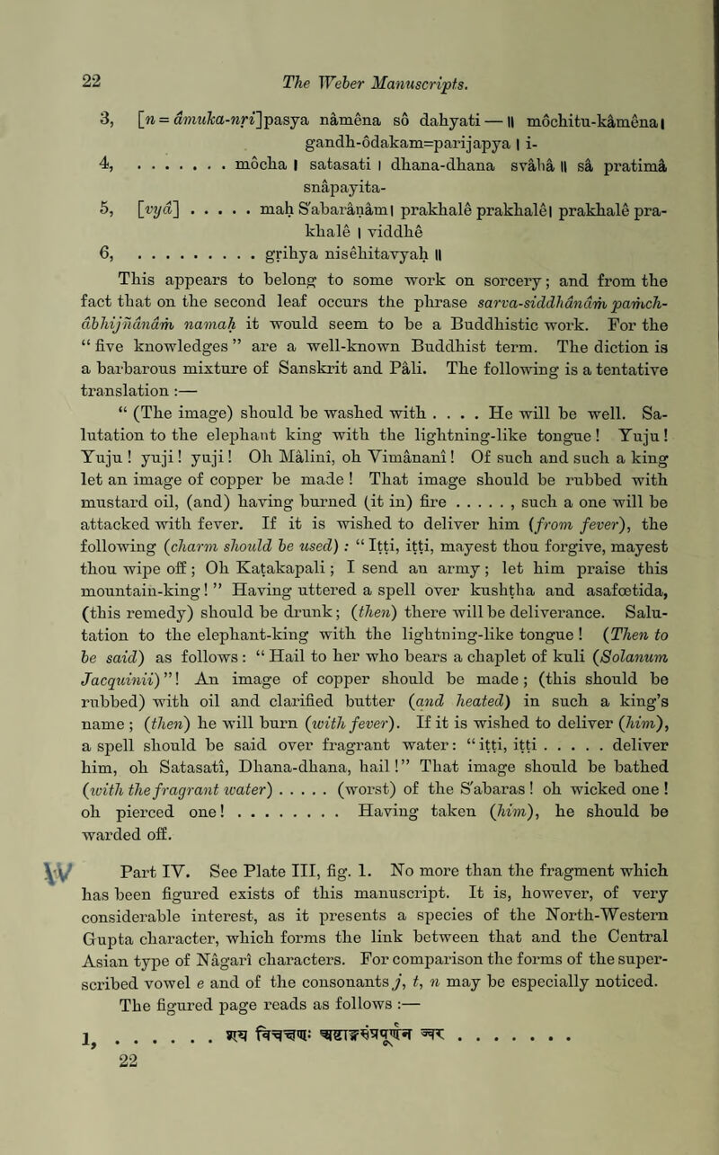 3, [n = aura&a-wnjpasya namena so dakyati— || mockitu-kamena | gandh-6dakam=parijapya | i- 4, .mocha I satasati I dliana-dkana svalia II sa, pratima snapayita- 5, [rya].mah S'abaranaml prakhale prakhale I prakhale pra- kliale | viddlie 6, .grikya nisekitavyah II This appears to belong to some work on sorcery; and from the fact that on the second leaf occurs the phrase sarva-siddhdndm pamch- dbhijndnam namah it would seem to he a Buddhistic woi’k. For the “ five knowledges ” are a well-known Buddhist term. The diction is a barbarous mixture of Sanskrit and Pali. The following is a tentative translation :— “ (The image) should he washed with .... He will he well. Sa¬ lutation to the elephant king with the lightning-like tongue! Yuju! Yuju ! yuji! yuji! Oh Malini, oh Yimanani! Of such and such a king let an image of copper be made ! That image should be rubbed with mustard oil, (and) having burned (it in) fire., such a one will be attacked with fever. If it is wished to deliver him (from fever), the following (charm should be used) : “ Itti, itti, mayest thou forgive, mayest thou wipe off; Oh Katakapali; I send an army; let him praise this mountain-king! ” Having uttered a spell over kushtha and asafoetida, (this remedy) should he drunk; (then) there will be deliverance. Salu¬ tation to the elephant-king with the lightning-like tongue ! (Then to be said) as follows : “ Hail to her who bears a chaplet of kuli (Solarium Jacquinii) ”! An image of copper should he made; (this should he rubbed) with oil and clarified butter (and heated) in such a king’s name ; (then) he will burn (icith fever). If it is wished to deliver (him), a spell should he said over fragrant water: “ itti, itti.deliver him, oh Satasati, Dliana-dkana, hail! ” That image should be bathed (ivith the fragrant water).(worst) of the S'abaras ! oh wicked one ! oh pierced one!. Having taken (him), he should be warded off. Part IY. See Plate III, fig. 1. Ho more than the fragment which has been figured exists of this manuscript. It is, however, of very considerable interest, as it presents a species of the North-Western Gupta character, which forms the link between that and the Central Asian type of Nagari characters. For comparison the forms of the super¬ scribed vowel e and of the consonants j, t, n may he especially noticed. The figured page reads as follows :— 1 .^. 22