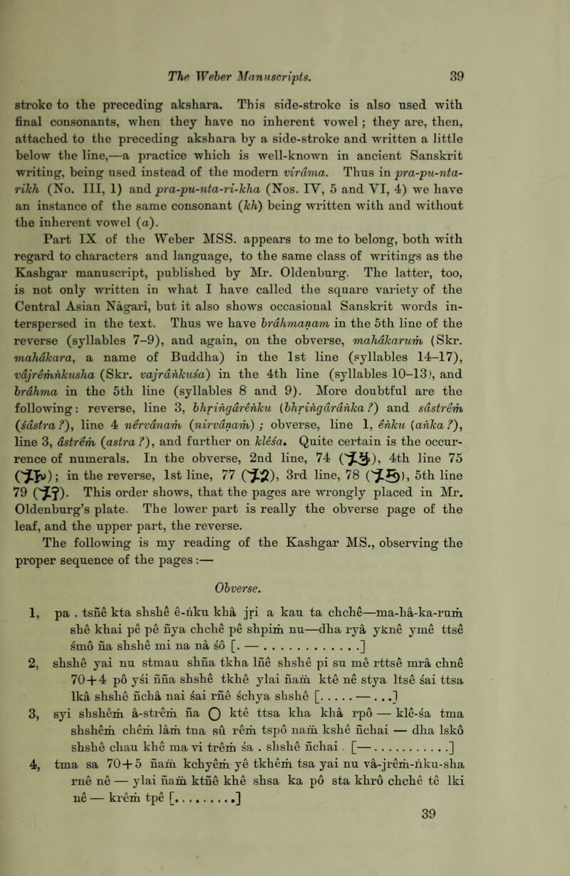 stroke to the preceding akshara. This side-stroke is also used with final consonants, when they have no inherent vowel ; they are, then, attached to the preceding akshara by a side-stroke and written a little below the line,—a practice which is well-knowTn in ancient Sanskrit writing, being used instead of the modern virdma. Thus in pra-pu-nta- rikh (No. Ill, 1) and pra-pu-nta-ri-kha (Nos. IY, 5 and VI, 4) we have an instance of the same consonant (kh) being written with and without the inherent vowel (a). Part IX of the Weber MSS. appears to me to belong, both with regard to characters and language, to the same class of writings as the Kashgar manuscript, published by Mr. Oldenburg. The latter, too, is not only written in what I have called the square variety of the Central Asian Nagari, but it also shows occasional Sanskrit words in¬ terspersed in the text. Thus we have brahmanam in the 5th line of the reverse (syllables 7-9), and again, on the obverse, mah&karum (Skr. mahakara, a name of Buddha) in the 1st line (syllables 14-17), vdjremnkusha (Skr. vajrahkusa) in the 4th line (syllables 10-13.', and brahma in the 5th line (syllables 8 and 9). More doubtful are the following: reverse, line 3, bhringarehku (bhrihgdrahka ?) and sdstrem (sdstra ?), line 4 nervanam (nirvdnam) ; obverse, line 1, ehku (ahka ?), line 3, astrem (astra ?), and further on klesa. Quite certain is the occur¬ rence of numerals. In the obverse, 2nd line, 74 (*3), 4th line 75 (^Ju); in the reverse, 1st line, 77 (^5), 3rd line, 78 5th line 79 0*?). This order shows, that the pages are wrongly placed in Mr. Oldenburg’s plate. The lower part is really the obverse page of the leaf, and the upper part, the reverse. The following is my reading of the Kashgar MS., observing the proper sequence of the pages :— Obverse. 1, pa . tsne kta shshe e-hku kha jri a kau ta chche—ma-ha-ka-rum she khai pe pe nya chche pe shpim nu—dha rya ykne yme ttse smo iia shslie mi na na so [. —.] 2, shshe yai nu stmau shna tkha lne shshe pi su me rttse mra chne 70+4 po ysi nna shshe tkhe ylai nam kte ne stya ltse sai ttsa lka shslie ncha nai £ai rne schya shshe [.— . . .1 3, syi sbshem a-strem iia Q kte ttsa kha kha rpo — kle-sa tma skshem. chem lam tna su rem tspo nam kshe nchai — dha lsko shshe cliau khe mavi trem sa . shshe nchai [—.] 4, tma sa 70+5 nam kchyem ye tkhem tsa yai nu va-jrem-hku-sha rne ne — ylai nain ktne khe shsa ka po sta khro chche te lki ne — krem tpe [..] 39