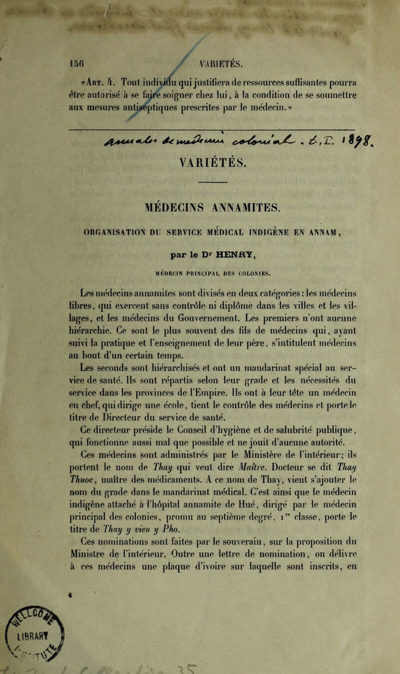 V I . .. », . 15() VARIÉTÉS. ff Art. h. Tout indiviilu qui justifiera de ressources suHisantes pourra être autorisé à se faire soigner chez lui, à la condition de se soiunetlre aux mesures antiseptiques prescrites par le médecin. « VARIÉTÉS. AIÉDECmS ANINAMITES. ORHAINISATION DU SERVICE MEDICAL INDICÈNE EN ANNAM, par le Dr HENRY, MKDEfilN PRINCIPAL DES COLONIES. Les médecins annamites sont divisés en deux catégories : les médecins libres, qui exercent sans contrôle ni diplôme dans les villes et les vil¬ lages, et les médecins du Gouvernement. Les premiers n’ont aucune hiérarchie. Ce sont le plus souvent des fils de médecins qui, ayant suivi la pratique et l’enseignement de leur père, s’intitulent médecins au bout d’un certain temps. Les seconds sont hiérarchisés et ont un mandarinat spécial au ser¬ vice de santé. Ils sont répartis selon leur grade et les nécessités du service dans les provinces de l’Empire. Ils ont à leur tête un médecin en chef, qui dirige une école, tient le contrôle des médecins et porte le titre de Directeur du service de santé. Ce directeur préside le Conseil d’hygiène et de salubrité publique, qui fonctionne aussi mal que possible et ne jouit d’aucune autorité. Ces médecins sont administrés par le Ministère de l’intérieur; ils portent le nom de Thay qui veut dire Maître. Docteur se dit Thay Thuoc, maître des médicaments. A ce nom de Thay, vient s’ajouter le nom du grade dans le mandarinat médical. C’est ainsi que le médecin indigène attaché à l’hôpital annamite de Hué, dirigé par le médecin principal des colonies, promu au septième degré, i classe, porte le titre de Thay y vten y Pho. Ces nominations sont faites par le souverain, sur la proposition du Ministre de l’intérieur. Outre une lettre de nomination, on délivre à ces médecins une plaque d’ivoire sur laquelle sont inscrits, en «