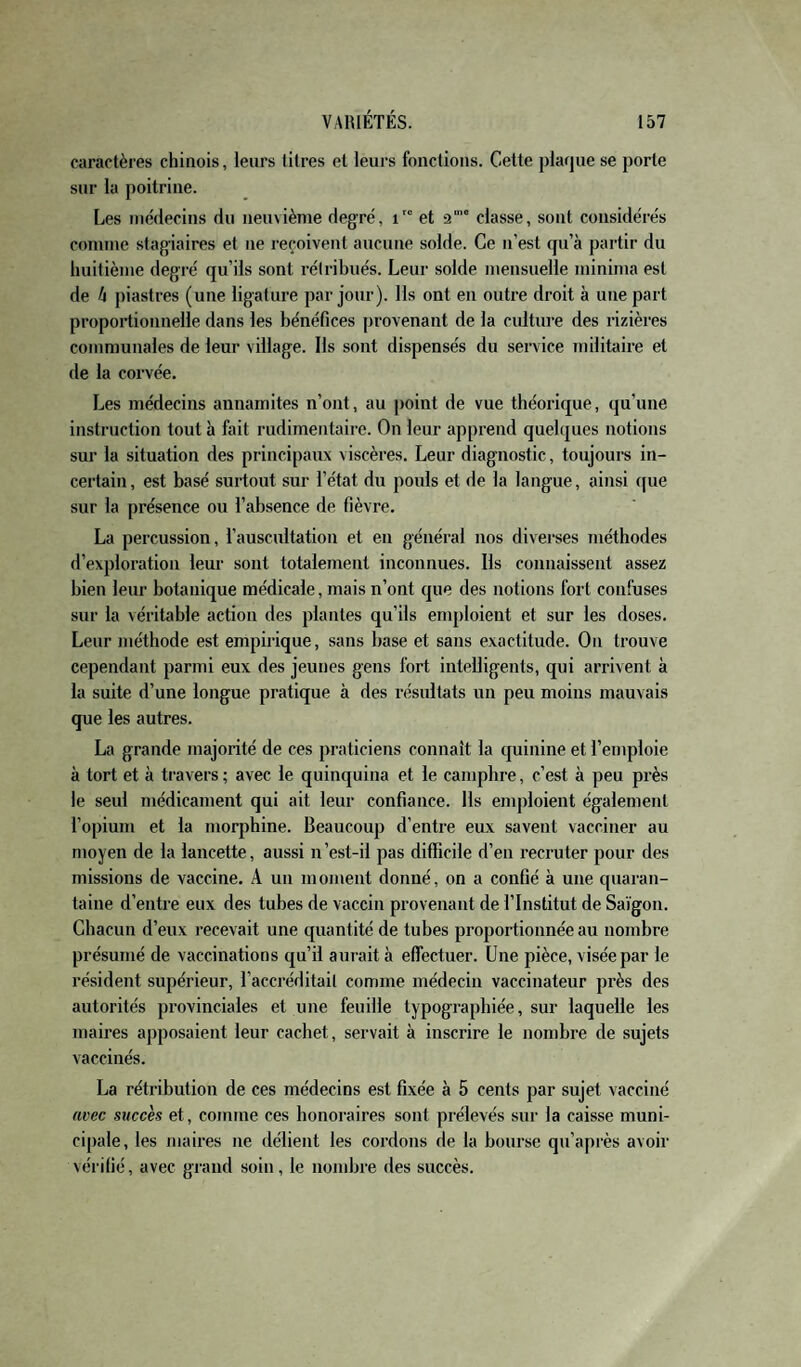 caractères chinois, leurs titres el leurs fonctions. Celte plaque se porte sur la poitrine. Les incdecins du neuvième degré, i et 2'“ classe, sont considérés comme stagiaires et ne reçoivent aucune solde. Ce n’est qu’à partir du huitième degré qu’ils sont rétrihués. Leur solde mensuelle minima est de h piastres (une ligature par jour). Ils ont en outre droit à une part proportionnelle dans les bénéfices provenant de la cidture des rizières communales de leur village. Ils sont dispensés du service militaire et de la corvée. Les médecins annamites n’ont, au point de vue théorique, qu’une instruction tout à fait rudimentaire. On leur apprend quelques notions sur la situation des principaux viscères. Leur diagnostic, toujours in¬ certain, est basé surtout sur l’état du pouls et de la langue, ainsi que sur la présence ou l’absence de fièvre. La percussion, l’auscnltation et en général nos diverses méthodes d’exploration leur sont totalement inconnues. Ils connaissent assez bien lenr botanique médicale, mais n’ont que des notions fort confuses sur la véritable action des plantes qu’ils enq)loient et sur les doses. Leur méthode est empirique, sans base et sans exactitude. On trouve cependant parmi eux des jeunes gens fort intelligents, qui arrivent à la suite d’une longue pratique à des l’ésultats un peu moins mauvais que les autres. La grande majorité de ces praticiens connaît la quinine et l’emploie à tort et à ti’avers ; avec le quinquina et le camphre, c’est à peu près le seul médicament qui ait leur confiance. Ils emploient également l’opium et la morphine. Beaucoup d’entre eux savent vacciner au moyen de la lancette, aussi n’est-il pas difficile d’en recruter pour des missions de vaccine. A un moment donné, on a confié à une quaran¬ taine d’entre eux des tubes de vaccin provenant de l’Institut de Saigon. Chacun d’eux recevait une quantité de tubes proportionnée au nombre présumé de vaccinations qu’il aurait à effectuer. Une pièce, visée par le résident supérieur, i’accréditail comme médecin vaccinateur près des autorités provinciales et une feuille typograpbiée, sur laquelle les maires apposaient leur cachet, servait à inscrire le nombre de sujets vaccinés. La rétribution de ces médecins est fixée à 5 cents par sujet vacciné avec succès et, comme ces honoraires sont prélevés sur la caisse muni¬ cipale, les maires ne délient les cordons de la bourse qu’après avoir vérifié, avec grand soin, le nombre des succès.