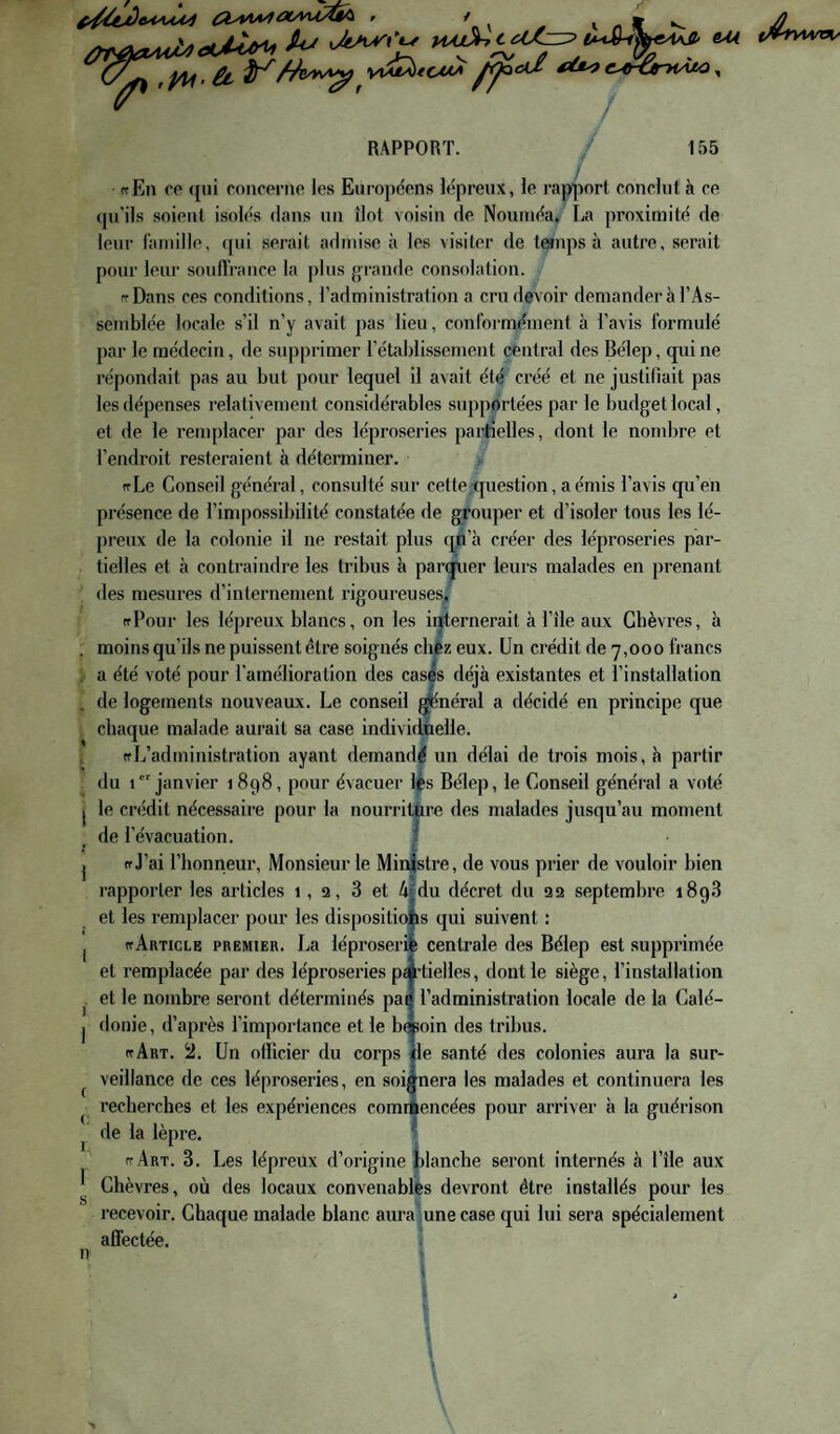 W^f^^yii. £t V\M^tCMA ^Ÿ^ci£ élU<f c^^-ÙniAM ^ J RAPPORT. 155 ffEn CO <{ui concorno les Enropcons lépreux, le rapport conclut à ce (pi'ils soient isolés dans un îlot voisin de Nouméa, La proximité de leur famille, (pii serait admise à les visiter de t^nps à autre, serait pour leur souffrance la plus grande consolation. rrDans ces conditions, l’administration a cru devoir demander à l’As¬ semblée locale s’il n’y avait pas lieu, conformément à l’avis formulé par le médecin, de supprimer l’établissemeut centrai des Béiep, qui ne répondait pas au but pour lequel il avait été créé et ne justifiait pas les dépenses relativement considérables supportées par le budget local, et de le remplacer par des léproseries partielles, dont le nombre et l’endroit resteraient à déterminer. ftLe Conseil générai, consulté sur cette question, a émis l’avis qu’en présence de l’impossibilité constatée de grouper et d’isoler tous les lé¬ preux de la colonie il ne restait plus qu’à créer des léproseries par¬ tielles et cl contraindre les tribus h parcfuer leurs malades en prenant des mesures d’internement rigoureuses^ ffPour les lépreux blancs, on les iijternerait à l’île aux Chèvres, à moins qu’ils ne puissent être soignés chèz eux. Un crédit de 7,000 francs a été voté pour l’amélioration des cas|s déjà existantes et l’installation de logements nouveaux. Le conseil ^néral a décidé en principe que chaque malade aurait sa case individuelle. ((L’administration ayant demandé un délai de trois mois, ci partir du 1 janvier 1898, pour évacuer lès Béiep, le Conseil général a voté le crédit nécessaire pour la nourritôre des malades jusqu’au moment de l’évacuation. j (f J’ai l’honneur. Monsieur le Ministre, de vous prier de vouloir bien rapporter les articles 1, 9, 3 et Afdu décret du 92 septembre 1898 et les remplacer pour les dispositiofes qui suivent : (f Article premier. La léproserie centrale des Béiep est supprimée et remplacée par des léproseries pi’tielles, dont le siège, l’installation et le nombre seront déterminés pan l’administration locale de la Calé¬ donie, d’après l’importance et le b*oin des tribus. ((Art. Un officier du corps fie santé des colonies aura la sur¬ veillance de ces léproseries, en soignera les malades et continuera les recherches et les expériences comiâencées pour arriver à la guérison de la lèpre. ^ (tArt. 3. Les lépreux d’origine fclanche seront internés à l’île aux Chèvres, où des locaux convenables devront être installés pour les recevoir. Chaque malade blanc aura une case qui lui sera spécialement affectée. n