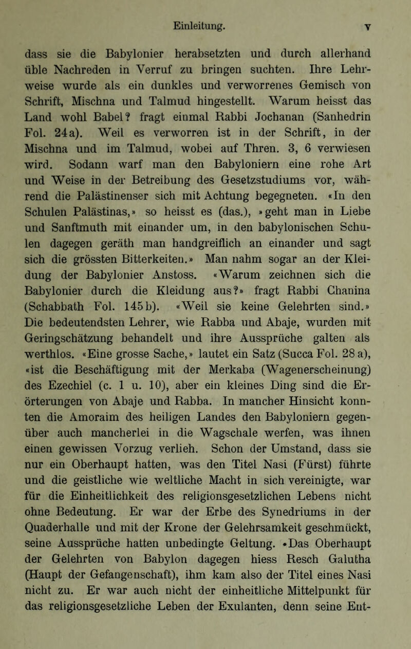 dass sie die Babylonier herabsetzten und durch allerhand üble Nachreden in Verruf zu bringen suchten. Ihre Lehr- weise wurde als ein dunkles und verworrenes Gemisch von Schrift, Mischna und Talmud hingestellt. Warum heisst das Land wohl Babel? fragt einmal Rabbi Jochanan (Sanhedrin Fol. 24a). Weil es verworren ist in der Schrift, in der Mischna und im Talmud, wobei auf Thren. 3, 6 verwiesen wird. Sodann warf man den Babyloniern eine rohe Art und Weise in der Betreibung des Gesetzstudiums vor, wäh- rend die Palästinenser sich mit Achtung begegneten. «In den Schulen Palästinas,» so heisst es (das.), »geht man in Liebe und Sanftmuth mit einander um, in den babylonischen Schu- len dagegen geräth man handgreiflich an einander und sagt sich die grössten Bitterkeiten.» Man nahm sogar an der Klei- düng der Babylonier Anstoss. «Warum zeichnen sich die Babylonier durch die Kleidung aus?» fragt Rabbi Chanina (Schabbath Fol. 145b). «Weil sie keine Gelehrten sind.» Die bedeutendsten Lehrer, wie Rabba und Abaje, wurden mit Geringschätzung behandelt und ihre Aussprüche galten als werthlos. «Eine grosse Sache,» lautet ein Satz (Succa Fol. 28 a), «ist die Beschäftigung mit der Merkaba (Wagenerscheinung) des Ezechiel (c. 1 u. 10), aber ein kleines Ding sind die Er- Örterungen von Abaje und Rabba. In mancher Hinsicht konn- ten die Amoraim des heiligen Landes den Babyloniern gegen- über auch mancherlei in die Wagschale werfen, was ihnen einen gewissen Vorzug verlieh. Schon der Umstand, dass sie nur ein Oberhaupt hatten, was den Titel Nasi (Fürst) führte und die geistliche wie weltliche Macht in sich vereinigte, war für die Einheitlichkeit des religionsgesetzlichen Lebens nicht ohne Bedeutung. Er war der Erbe des Synedriums in der Quaderhalle und mit der Krone der Gelehrsamkeit geschmückt, seine Aussprüche hatten unbedingte Geltung. •Das Oberhaupt der Gelehrten von Babylon dagegen hiess Resch Galutha (Haupt der Gefangenschaft), ihm kam also der Titel eines Nasi nicht zu. Er war auch nicht der einheitliche Mittelpunkt für das religionsgesetzliche Leben der Exulanten, denn seine Ent-