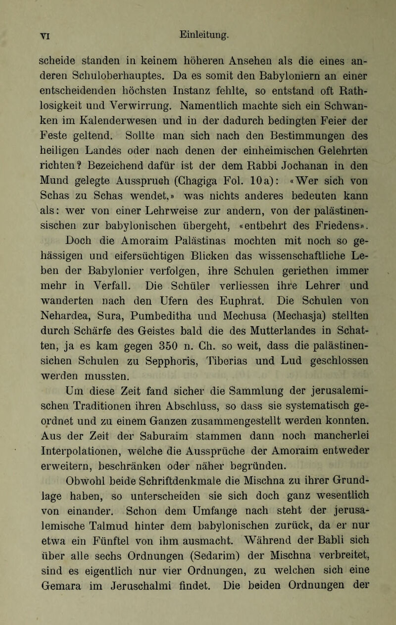 scheide standen in keinem höheren Ansehen als die eines an- deren Schuloberhauptes. Da es somit den Babyloniern an einer entscheidenden höchsten Instanz fehlte, so entstand oft Rath- losigkeit und Verwirrung. Namentlich machte sich ein Schwan- ken im Kalenderwesen und in der dadurch bedingten Feier der Feste geltend. Sollte man sich nach den Bestimmungen des heiligen Landes oder nach denen der einheimischen Gelehrten richten? Bezeichend dafür ist der dem Rabbi Jochanan in den Mund gelegte Ausspruch (Ghagiga Fol. 10a): «Wer sich von Schas zu Schas wendet,« was nichts anderes bedeuten kann als: wer von einer Lehrweise zur andern, von der palästinen- sischen zur babylonischen übergeht, «entbehrt des Friedens«. Doch die Amoraim Palästinas mochten mit noch so ge- !lässigen und eifersüchtigen Blicken das wissenschaftliche Le- ben der Babylonier verfolgen, ihre Schulen geriethen immer mehr in Verfall. Die Schüler verliessen ihre Lehrer und wanderten nach den Ufern des Euphrat. Die Schulen von Nehardea, Sura, Pumbeditha und Mechusa (Mechasja) stellten durch Schärfe des Geistes bald die des Mutterlandes io Schat- ten, ja es kam gegen 350 n. Ch. so weit, dass die palästinen- sichen Schulen zu Sepphoris, Tiberias und Lud geschlossen werden mussten. Um diese Zeit fand sicher die Sammlung der Jerusalem!- sehen Traditionen ihren Abschluss, so dass sie systematisch ge- ordnet und zu einem Ganzen zusammengestellt werden konnten. Aus der Zeit der Saburaim stammen dann noch mancherlei Interpolationen, welche die Aussprüche der Amoraim entweder erweitern, beschränken oder näher begründen. Obwohl beide Schriftdenkmale die Mischna zu ihrer Grund- läge haben, so unterscheiden sie sich doch ganz wesentlich von einander. Schon dem Umfange nach steht der jerusa- lemische Talmud hinter dem babylonischen zurück, da er nur etwa ein Fünftel von ihm ausmacht. Während der Babli sich über alle sechs Ordnungen (Sedarim) der Mischna verbreitet, sind es eigentlich nur vier Ordnungen, zu welchen sich eine Gemara im Jeruschalmi findet. Die beiden Ordnungen der