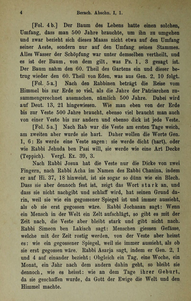 [Fol. 4 b.] Der Baum des Lebens hatte einen solchen, Umfang, dass man 500 Jahre brauchte, um ihn zu umgehen und zwar bezieht sich dieses Maass nicht etwa auf den Umfang seiner Aeste, sondern nur auf den Umfang, seines Stammes. Alles Wasser der Schöpfung war unter demselben vertheilt, und es ist der Baum, von dem gilt, was Ps. 1, 3 gesagt ist. Der Baum nahm den 60. Theil des Gartens ein und dieser be- trug wieder den 60. Theil von Eden, was aus Gen. 2, 10 folgt. [Fol. 5 a.] Nach den Kabbinen beträgt die Keise vom Himmel bis zur Erde so viel, als die Jahre der Patriarchen zu- sammeugerechnet ausmachen, nämlich 500 Jahre. Dabei wird auf Deut. 13, 21 hingewiesen. Wie man eben von der Erde bis zur Veste 500 Jahre braucht, ebenso viel braucht man auch von einer Veste bis zur andern und ebenso dick ist jede Veste. [Fol. 5 a.] Nach Rab war die Veste am ersten Tage weich, am zweiten aber wurde sie hart. Daher wollen die Worte Gen. 1, 6: Es werde eine Veste sagen: sie werde dicht (hart), oder wie Rabbi Jehuda ben Pasi will, sie werde wie eine Art Decke (Teppich). Vergl. Ex. 39, 3. Nach Rabbi Josua hat die Veste nur die Dicke von zwei Fingern, nach Rabbi Acha im Namen des Rabbi Chanina, indem er auf Hi. 37, 18 hin weist, ist sie sogar so dünn wie ein Blech. Dass sie aber dennoch fest ist, zeigt das Wort stark an, und dass sie nicht nachgibt und schlaff wird, hat seinen Grund da- rin, weil sie wie ein gegossener Spiegel ist und immer aussieht, als ob sie erst gegossen wäre. Rabbi Jochanan sagt: Wenn ein Mensch in der Welt ein Zelt aufschlägt, so gibt es mit der Zeit nach, die Veste aber bleibt stark und gibt nicht nach. Rabbi Simeon ben Lakisch sagt: Menschen giessen Gefässe, welche mit der Zeit rostig werden, von der Veste aber heisst es: wie ein gegossener Spiegel, weil sie immer aussieht, als ob sie erst gegossen wäre. Rabbi Asarja sagt, indem er Gen. 2, 1 und 4 auf einander bezieht: Obgleich ein Tag, eine Woche, ein Monat, ein Jahr nach dem andern dahin geht, so bleibt sie dennoch, wie es heisst: wie an dem Tage ihrer Geburt, da sie geschaffen wurde, da Gott der Ewige die Welt und den Himmel machte.