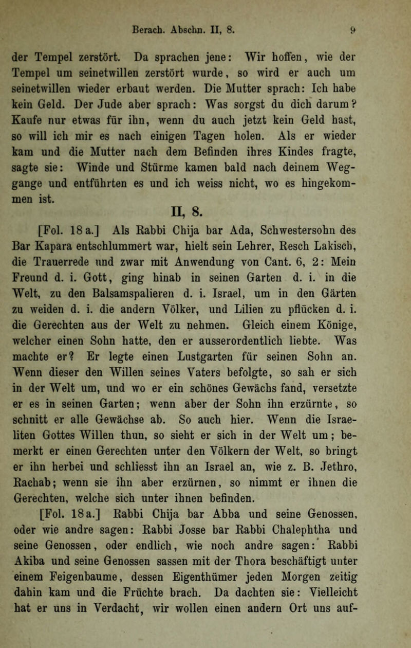 der Tempel zerstört. Da sprachen jene: Wir helfen, wie der Tempel um seinetwillen zerstört wurde, so wird er auch um seinetwillen wieder erbaut werden. Die Mutter sprach: Ich habe kein Geld. Der Jude aber sprach: Was sorgst du dich darum? Kaufe nur etwas für ihn, wenn du auch jetzt kein Geld hast, so will ich mir es nach einigen Tagen holen. Als er wieder kam und die Mutter nach dem Befinden ihres Kindes fragte, sagte sie: Winde und Stürme kamen bald nach deinem Weg- gange und entführten es und ich weiss nicht, wo es hingekom- men ist. n, 8. [Fol. 18 a.] Als Kabbi Chija bar Ada, Schwestersohn des Bar Kapara entschlummert war, hielt sein Lehrer, Resch Lakisch, die Trauerrede und zwar mit Anwendung von Cant. 6, 2: Mein Freund d. i. Gott, ging hinab in seinen Garten d. i. in die Welt, zu den Balsamspalieren d. i. Israel, um in den Gärten zu weiden d. i. die andern Völker, und Lilien zu pflücken d. i. die Gerechten aus der Welt zu nehmen. Gleich einem Könige, welcher einen Sohn hatte, den er ausserordentlich liebte. Was machte er? Er legte einen Lustgarten für seinen Sohn an. Wenn dieser den Willen seines Vaters befolgte, so sah er sich in der Welt um, und wo er ein schönes Gewächs fand, versetzte er es in seinen Garten; wenn aber der Sohn ihn erzürnte, so schnitt er alle Gewächse ab. So auch hier. Wenn die Israe- fiten Gottes Willen thun, so sieht er sich in der Welt um; be- merkt er einen Gerechten unter den Völkern der Welt, so bringt er ihn herbei und schliesst ihn an Israel an, wie z. B. Jethro, Rachab; wenn sie ihn aber erzürnen, so nimmt er ihnen die Gerechten, welche sich unter ihnen befinden. [Fol. 18 a.] Rabbi Chija bar Abba und seine Genossen, oder wie andre sagen: Rabbi Josse bar Rabbi Chalephtha und seine Genossen, oder endlich, wie noch andre sagen: Rabbi Akiba und seine Genossen sassen mit der Thora beschäftigt unter einem Feigenbäume, dessen Eigenthümer jeden Morgen zeitig dahin kam und die Früchte brach. Da dachten sie: Vielleicht hat er uns in Verdacht, wir wollen einen andern Ort uns auf-