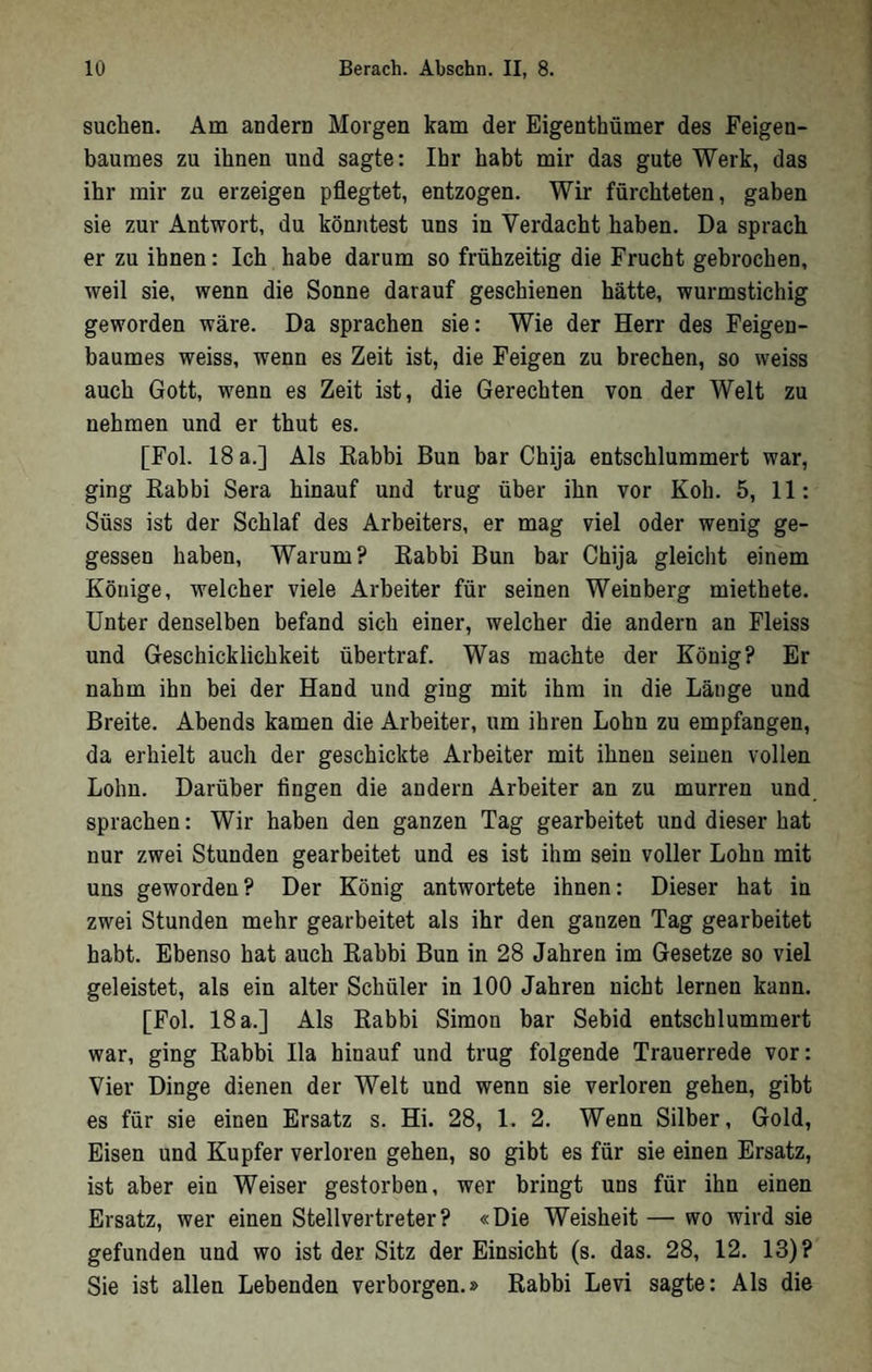 suchen. Am andern Morgen kam der Eigenthümer des Feigen- bauraes zu ihnen und sagte: Ihr habt mir das gute Werk, das ihr mir zu erzeigen pflegtet, entzogen. Wir fürchteten, gaben sie zur Antwort, du könjitest uns in Verdacht haben. Da sprach er zu ihnen: Ich habe darum so frühzeitig die Frucht gebrochen, weil sie. wenn die Sonne darauf geschienen hätte, wurmstichig geworden wäre. Da sprachen sie: Wie der Herr des Feigen- baumes weiss, wenn es Zeit ist, die Feigen zu brechen, so weiss auch Gott, wenn es Zeit ist, die Gerechten von der Welt zu nehmen und er thut es. [Fol. 18 a.] Als Kabbi Bun bar Chija entschlummert war, ging Kabbi Sera hinauf und trug über ihn vor Kob. 5, 11: Süss ist der Schlaf des Arbeiters, er mag viel oder wenig ge- gessen haben. Warum? Kabbi Bun bar Chija gleicht einem Könige, welcher viele Arbeiter für seinen Weinberg miethete. Unter denselben befand sich einer, welcher die andern an Fleiss und Geschicklichkeit übertraf. Was machte der König? Er nahm ihn bei der Hand und ging mit ihm in die Länge und Breite. Abends kamen die Arbeiter, um ihren Lohn zu empfangen, da erhielt auch der geschickte Arbeiter mit ihnen seinen vollen Lohn. Darüber fingen die andern Arbeiter an zu murren und sprachen: Wir haben den ganzen Tag gearbeitet und dieser hat nur zwei Stunden gearbeitet und es ist ihm sein voller Lohn mit uns geworden? Der König antwortete ihnen: Dieser hat in zwei Stunden mehr gearbeitet als ihr den ganzen Tag gearbeitet habt. Ebenso hat auch Kabbi Bun in 28 Jahren im Gesetze so viel geleistet, als ein alter Schüler in 100 Jahren nicht lernen kann. [Fol. 18 a.] Als Kabbi Simon bar Sebid entschlummert war, ging Kabbi Ha hinauf und trug folgende Trauerrede vor: Vier Dinge dienen der Welt und wenn sie verloren gehen, gibt es für sie einen Ersatz s. Hi. 28, 1. 2. Wenn Silber, Gold, Eisen und Kupfer verloren gehen, so gibt es für sie einen Ersatz, ist aber ein Weiser gestorben, wer bringt uns für ihn einen Ersatz, wer einen Stellvertreter? «Die Weisheit — wo wird sie gefunden und wo ist der Sitz der Einsicht (s. das. 28, 12. 13)? Sie ist allen Lebenden verborgen.» Kabbi Levi sagte: Als die