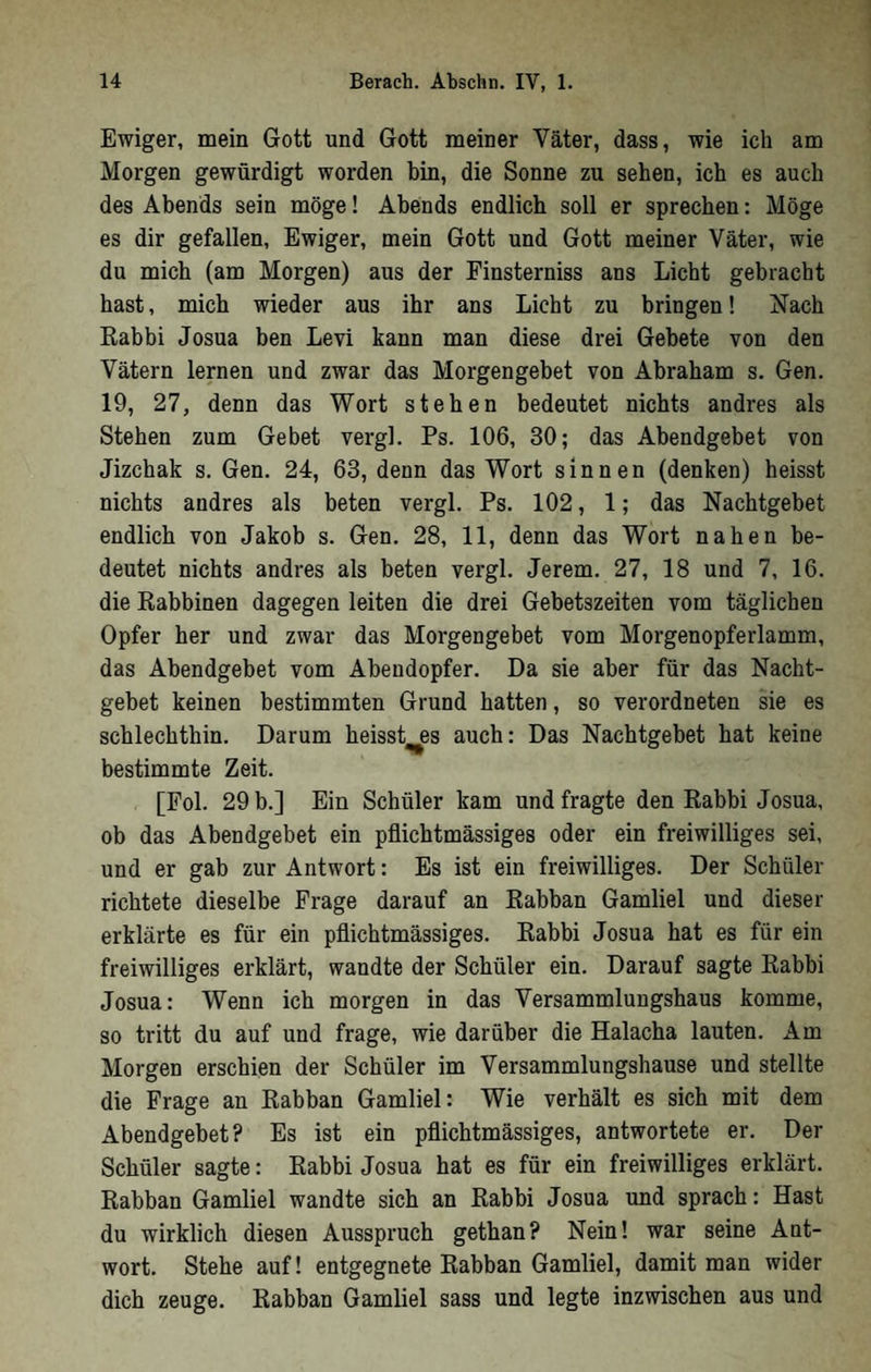 Ewiger, mein Gott und Gott meiner Väter, dass, wie ich am Morgen gewürdigt worden bin, die Sonne zu sehen, ich es auch des Abends sein möge! Abends endlich soll er sprechen: Möge es dir gefallen, Ewiger, mein Gott und Gott meiner Väter, wie du mich (am Morgen) aus der Finsterniss ans Licht gebracht hast, mich wieder aus ihr ans Licht zu bringen! Nach Rabbi Josua ben Levi kann man diese drei Gebete von den Vätern lernen und zwar das Morgengebet von Abraham s. Gen. 19, 27, denn das Wort stehen bedeutet nichts andres als Stehen zum Gebet vergl. Ps. 106, 30; das Abendgebet von Jizchak s. Gen. 24, 63, denn das Wort sinnen (denken) heisst nichts andres als beten vergl. Ps. 102, 1; das Nachtgebet endlich von Jakob s. Gen. 28, 11, denn das Wort nahen be- deutet nichts andres als beten vergl. Jerem. 27, 18 und 7, 16. die Rabbinen dagegen leiten die drei Gebetszeiten vom täglichen Opfer her und zwar das Morgengebet vom Morgenopferlamm, das Abendgebet vom Abendopfer. Da sie aber für das Nacht- gebet keinen bestimmten Grund hatten, so verordneten sie es schlechthin. Darum heisst^es auch: Das Nachtgebet hat keine bestimmte Zeit. [Fol. 29 b.] Ein Schüler kam und fragte den Rabbi Josua, ob das Abendgebet ein pflichtmässiges oder ein freiwilliges sei, und er gab zur Antwort: Es ist ein freiwilliges. Der Schüler richtete dieselbe Frage darauf an Rabban Gamliel und dieser erklärte es für ein pflichtmässiges. Rabbi Josua hat es für ein freiwilliges erklärt, wandte der Schüler ein. Darauf sagte Rabbi Josua: Wenn ich morgen in das Versammlungshaus komme, so tritt du auf und frage, wie darüber die Halacha lauten. Am Morgen erschien der Schüler im Versammlungshause und stellte die Frage an Rabban Gamliel: Wie verhält es sich mit dem Abendgebet? Es ist ein pflichtmässiges, antwortete er. Der Schüler sagte: Rabbi Josua hat es für ein freiwilliges erklärt. Rabban Gamliel wandte sich an Rabbi Josua und sprach: Hast du wirklich diesen Ausspruch gethan? Nein! war seine Ant- wort. Stehe auf! entgegnete Rabban Gamliel, damit man wider dich zeuge. Rabban Gamliel sass und legte inzwischen aus und