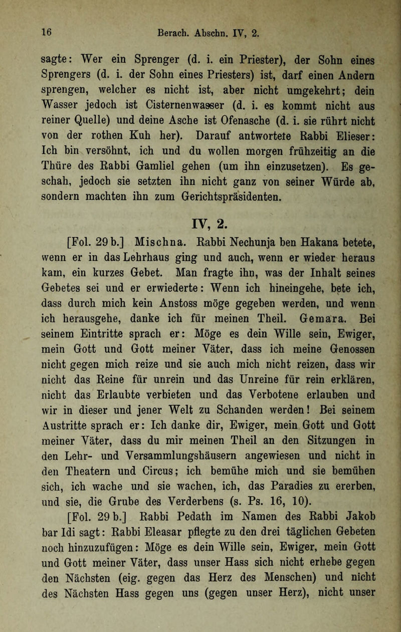 sagte: Wer ein Sprenger (d. i. ein Priester), der Sohn eines Sprengers (d. i. der Sohn eines Priesters) ist, darf einen Andern sprengen, welcher es nicht ist, aber nicht umgekehrt; dein Wasser jedoch ist Cisternenwasser (d. i. es kommt nicht aus reiner Quelle) und deine Asche ist Ofenasche (d. i. sie rührt nicht von der rothen Kuh her). Darauf antwortete Rabbi Elieser: Ich bin versöhnt, ich und du wollen morgen frühzeitig an die Thüre des Rabbi Gamliel gehen (um ihn einzusetzen). Es ge- schab, jedoch sie setzten ihn nicht ganz von seiner Würde ab, sondern machten ihn zum Gerichtspräsidenten. IV, 2. [Pol. 29b.] Mischna. Rabbi Nechunja ben Hakana betete, wenn er in das Lehrhaus ging und auch, wenn er wieder heraus kam, ein kurzes Gebet. Man fragte ihn, was der Inhalt seines Gebetes sei und er erwiederte: Wenn ich hineingehe, bete ich, dass durch mich kein Anstoss möge gegeben werden, und wenn ich herausgehe, danke ich für meinen Theil. Gemara. Bei seinem Eintritte sprach er: Möge es dein Wille sein, Ewiger, mein Gott und Gott meiner Väter, dass ich meine Genossen nicht gegen mich reize und sie auch mich nicht reizen, dass wir nicht das Reine für unrein und das Unreine für rein erklären, nicht das Erlaubte verbieten und das Verbotene erlauben und wir in dieser und jener Welt zu Schanden werden! Bei seinem Austritte sprach er: Ich danke dir. Ewiger, mein Gott und Gott meiner Väter, dass du mir meinen Theil an den Sitzungen in den Lehr- und Versammlungshäusern angewiesen und nicht in den Theatern und Circus; ich bemühe mich und sie bemühen sich, ich wache und sie wachen, ich, das Paradies zu ererben, und sie, die Grube des Verderbens (s. Ps. 16, 10). [Fol. 29 b.] Rabbi Pedath im Namen des Rabbi Jakob bar Idi sagt: Rabbi Eleasar pflegte zu den drei täglichen Gebeten noch hinzuzufügen: Möge es dein Wille sein. Ewiger, mein Gott und Gott meiner Väter, dass unser Hass sich nicht erhebe gegen den Nächsten (eig. gegen das Herz des Menschen) und nicht des Nächsten Hass gegen uns (gegen unser Herz), nicht unser