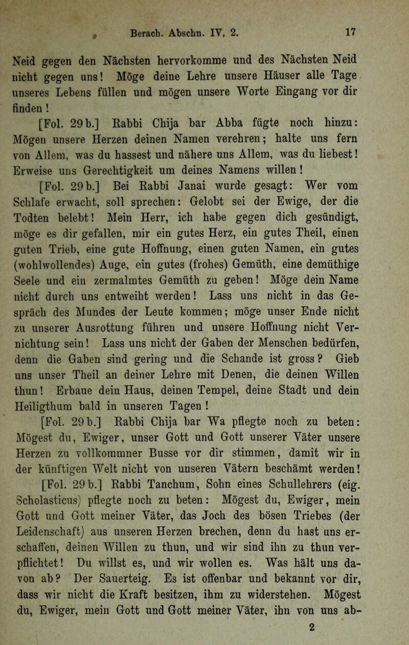 » Neid gegen den Nächsten hervorkorame und des Nächsten Neid nicht gegen uns! Möge deine Lehre unsere Häuser alle Tage unseres Lebens füllen und mögen unsere Worte Eingang vor dir finden ! [Fol. 29b.] Kahbi Chija bar Abba fügte noch hinzu: Mögen unsere Herzen deinen Namen verehren; halte uns fern von Allem, was du hassest und nähere uns Allem, was du liebest! Erweise uns Gerechtigkeit um deines Namens willen! [Fol. 29b.] Bei Rabbi Janai wurde gesagt: Wer vom Schlafe erwacht, soll sprechen: Gelobt sei der Ewige, der die Todten belebt! Mein Herr, ich habe gegen dich gesündigt, möge es dir gefallen, mir ein gutes Herz, ein gutes Theil, einen guten Trieb, eine gute Hoffnung, einen guten Namen, ein gutes (wohlwollendes) Auge, ein gutes (frohes) Gemüth, eine demüthige Seele und ein zermalmtes Gemüth zu geben! Möge dein Name nicht durch uns entweiht werden! Lass uns nicht in das Ge- sprach des Mundes der Leute kommen; möge unser Ende nicht zu unserer Ausrottung führen und unsere Hoffnung nicht Ver- nichtung sein! Lass uns nicht der Gaben der Menschen bedürfen, denn die Gaben sind gering und die Schande ist gross ? Gieb uns unser Theil an deiner Lehre mit Denen, die deinen Willen thun! Erbaue dein Haus, deinen Tempel, deine Stadt und dein Heiligthum bald in unseren Tagen ! [Fol. 29b.] Rabbi Chija bar Wa pflegte noch zu beten: Mögest du. Ewiger, unser Gott und Gott unserer Väter unsere Herzen zu vollkommner Busse vor dir stimmen, damit wir in der künftigen Welt nicht von unseren Vätern beschämt werden! [Fol. 29 b.] Rabbi Tanchum, Sohn eines Schullehrers (eig. Scholasticus) pflegte noch zu beten: Mögest du. Ewiger, mein Gott und Gott meiner Väter, das Joch des bösen Triebes (der Leidenschaft) aus unseren Herzen brechen, denn du hast uns er- schaffen, deinen Willen zu thun, und wir sind ihn zu thun ver- pflichtet! Du willst es, und wir wollen es. Was hält uns da- von ab? Der Sauerteig. Es ist offenbar und bekannt vor dir, dass wir nicht die Kraft besitzen, ihm zu widerstehen. Mögest du. Ewiger, mein Gott und Gott meiner Väter, ihn von uns ab- 2