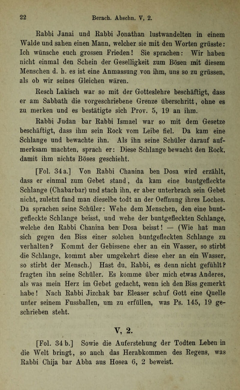 Eabbi Janai und Kabbi Jonathan lustwandelten in einem Walde und sahen einen Mann, welcher sie mit den Worten grüsste: Ich wünsche euch grossen Frieden! Sie sprachen: Wir haben nicht einmal den Schein der Geselligkeit zum Bösen mit diesem Menschen d. h. es ist eine Anmassung von ihm, uns so zu grüssen, als ob wir seines Gleichen wären. Resch Lakisch war so mit der Gotteslehre beschäftigt, dass er am Sabbath die vorgeschriebene Grenze überschritt, ohne es zu merken und es bestätigte sich Prov. 5, 19 an ihm. Rabbi Judan bar Rabbi Ismael war so mit dem Gesetze beschäftigt, dass ihm sein Rock vom Leibe fiel. Da kam eine Schlange und bewachte ihn. Als ihn seine Schüler darauf auf- merksam machten, sprach er: Diese Schlange bewacht den Rock, damit ihm nichts Böses geschieht. [Pol. 34 a.] Von Rabhi Chanina ben Dosa wird erzählt, dass er einmal zum Gebet stand, da kam eine buntgefleckte Schlange (Chabarbar) und stach ihn, er aber unterbrach sein Gebet nicht, zuletzt fand man dieselbe todt an der Oelfnung ihres Loches. Da sprachen seine Schüler: Wehe dem Menschen, den eine bunt- gefleckte Schlange beisst, und wehe der buntgefleckten Schlange, welche den Rabbi Chanina ben Dosa beisst! — (Wie hat man sich gegen den Biss einer solchen buntgefleckten Schlange zu verhalten? Kommt der Gebissene eher an ein Wasser, so stirbt die Schlange, kommt aber umgekehrt diese eher an ein Wasser, so stirbt der Mensch.) Hast du, Rabbi, es denn nicht gefühlt? fragten ihn seine Schüler. Es komme über mich etwas Anderes, als was mein Herz im Gebet gedacht, wenn ich den Biss gemerkt habe! Nach Rabbi Jizehak bar Eleaser schuf Gott eine Quelle unter seinem Fussballen, um zu erfüllen, was Ps, 145, 19 ge- schrieben steht. V, 2. [Fol. 34 b.] Sowie die Auferstehung der Todten Leben in die Welt bringt, so auch das Herabkommen des Regens, was Rabbi Chija bar Abba aus Hosea 6, 2 beweist.