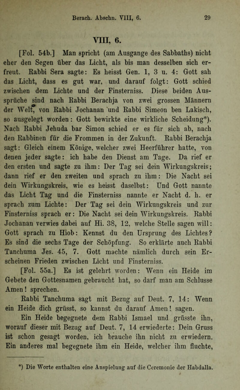 Ylll, 6. [Fol. 54b.] Man spricht (am Ausgange des Sabbaths) nicht eher den Segen über das Licht, als bis man desselben sich er- freut. Rabbi Sera sagte: Es heisst Gen. 1, 3 u. 4: Gott sah das Licht, dass es gut war, und darauf folgt: Gott schied zwischen dem Lichte und der Finsterniss. Diese beiden Aus- Sprüche sind nach Rabhi Berachja von zwei grossen Männern der Welt, von Rahbi Jochanan und Rabbi Simeon ben Lakisch, so ausgelegt worden: Gott bewirkte eine wirkliche Scheidung*). Nach Rabbi Jehuda bar Simon schied er es für sich ah, nach den Rabbinen für die Frommen in der Zukunft. Rabbi Berachja sagt: Gleich einem Könige, welcher zwei Heerführer hatte, von denen jeder sagte: ich habe den Dienst am Tage. Da rief er den ersten und sagte zu ihm: Der Tag sei dein Wirkungskreis; dann rief er den zweiten und sprach zu ihm: Die Nacht sei dein Wirkungskreis, wie es heisst daselbst: Und Gott nannte das Licht Tag und die Finsterniss nannte er Nacht d. h. er sprach zum Lichte: Der Tag sei dein Wirkungskreis und zur Finsterniss sprach er: Die Nacht sei dein Wirkungskreis. Rabbi Jochanan verwies dabei auf Hi. 38, 12, Avelche Stelle sagen will: Gott sprach zu Hiob: Kennst du den Ursprung des Lichtes? Es sind die sechs Tage der Schöpfung, So erklärte auch Rabbi Tanchuma Jes. 45, 7. Gott machte nämlich durch sein Er- scheinen Frieden zwischen Licht und Finsterniss. [Fol. 55a.] Es ist gelehrt worden: Wenn ein Heide im Gebete den Gottesnamen gebraucht hat, so darf man am Schlüsse Amen! sprechen. Rabbi Tanchuma sagt mit Bezug auf Deut. 7, 14: Wenn ein Heide dich grösst, so kannst du darauf Amen! sagen. Ein Heide begegnete dem Rabbi Ismael und grösste ihn, worauf dieser mit Bezug auf Deut. 7, 14 erwiederte: Dein Gruss ist schon gesagt worden, ich brauche ihn nicht zu erwiedern. Ein anderes mal begegnete ihm ein Heide, welcher ihm fluchte. *) Die Worte enthalten eine Anspielung auf die Ceremonie der Habdalla.