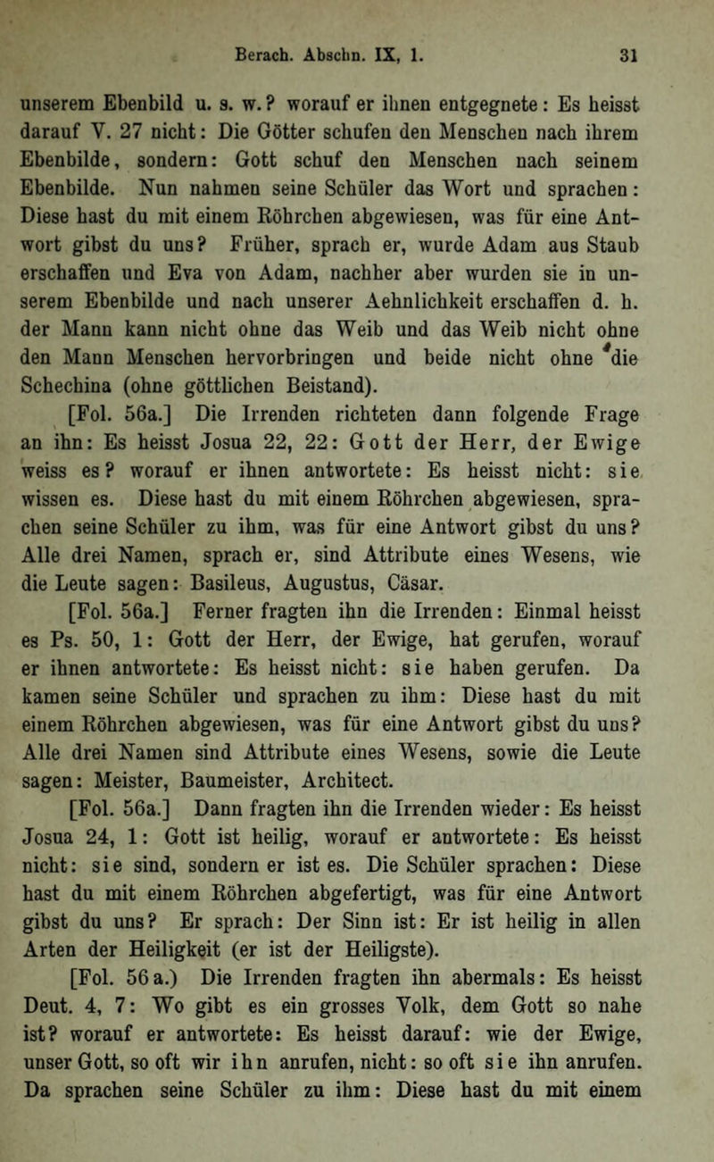 unserem Ebenbild u. 3. w. ? worauf er ihnen entgegnete; Es heisst darauf V. 27 nicht: Die Götter schufen den Menschen nach ihrem Ebenbilde, sondern: Gott schuf den Menschen nach seinem Ebenbilde. Nun nahmen seine Schüler das Wort und sprachen: Diese hast du mit einem Röhrchen abgewiesen, was für eine Ant- wort gibst du uns ? Früher, sprach er, wurde Adam aus Staub erschaffen und Eva von Adam, nachher aber wurden sie in un- serem Ebenbilde und nach unserer Aehnlichkeit erschaffen d. h. der Mann kann nicht ohne das Weib und das Weib nicht ohne den Mann Menschen hervorbringen und beide nicht ohne ^die Schechina (ohne göttlichen Beistand). [Fol. 56a.] Die Irrenden richteten dann folgende Frage an ihn: Es heisst Josua 22, 22: Gott der Herr, der Ewige weiss es ? worauf er ihnen antwortete: Es heisst nicht: sie wissen es. Diese hast du mit einem Röhrchen abgewiesen, spra- eben seine Schüler zu ihm, was für eine Antwort gibst du uns ? Alle drei Namen, sprach er, sind Attribute eines Wesens, wie die Leute sagen: Basileus, Augustus, Cäsar. [Fol. 56a.] Ferner fragten ihn die Irrenden: Einmal heisst es Ps. 50, 1: Gott der Herr, der Ewige, hat gerufen, worauf er ihnen antwortete: Es heisst nicht: sie haben gerufen. Da kamen seine Schüler und sprachen zu ihm: Diese hast du mit einem Röhrchen abgewiesen, was für eine Antwort gibst du uns ? Alle drei Namen sind Attribute eines Wesens, sowie die Leute sagen: Meister, Baumeister, Architect. [Fol. 56a.] Dann fragten ihn die Irrenden wieder: Es heisst Josua 24, 1: Gott ist heilig, worauf er antwortete: Es heisst nicht: sie sind, sondern er ist es. Die Schüler sprachen; Diese hast du mit einem Röhrchen abgefertigt, was für eine Antwort gibst du uns? Er sprach: Der Sinn ist: Er ist heilig in allen Arten der Heiligkeit (er ist der Heiligste). [Fol. 56a.) Die Irrenden fragten ihn abermals: Es heisst Deut. 4, 7: Wo gibt es ein grosses Yolk, dem Gott so nahe ist? worauf er antwortete: Es heisst darauf: wie der Ewige, unser Gott, so oft wir ihn anrufen, nicht: so oft sie ihn anrufen. Da sprachen seine Schüler zu ihm: Diese hast du mit einem