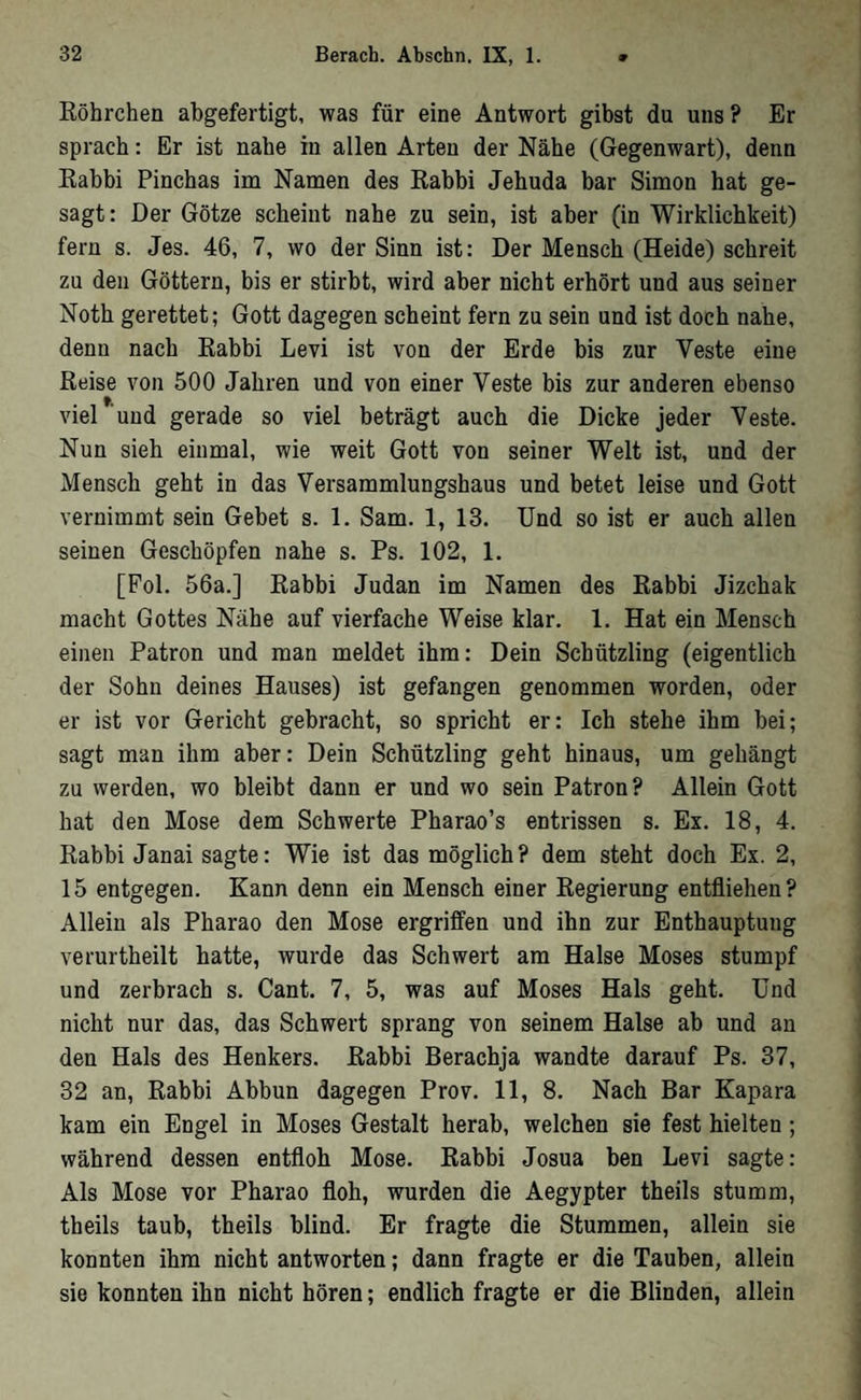 Röhrchen ahgefertigt, was für eine Antwort gibst du uns? Er sprach: Er ist nahe in allen Arten der Nähe (Gegenwart), denn Rabbi Pinchas im Namen des Rabbi Jehuda bar Simon hat ge- sagt: Der Götze scheint nahe zu sein, ist aber (in Wirklichkeit) fern s. Jes. 46, 7, wo der Sinn ist: Der Mensch (Heide) schreit zu den Göttern, bis er stirbt, wird aber nicht erhört und aus seiner Noth gerettet; Gott dagegen scheint fern zu sein und ist doch nahe, denn nach Rabbi Levi ist von der Erde bis zur Veste eine Reise von 500 Jahren und von einer Veste bis zur anderen ebenso viel und gerade so viel beträgt auch die Dicke jeder Veste. Nun sieh einmal, wie weit Gott von seiner Welt ist, und der Mensch geht in das Versammlungshaus und betet leise und Gott vernimmt sein Gebet s. 1. Sam. 1, 13. Und so ist er auch allen seinen Geschöpfen nahe s. Ps. 102, 1. [Pol. 56a.] Rabbi Judan im Namen des Rabbi Jizchak macht Gottes Nähe auf vierfache Weise klar. 1. Hat ein Mensch einen Patron und man meldet ihm: Dein Schützling (eigentlich der Sohn deines Hauses) ist gefangen genommen worden, oder er ist vor Gericht gebracht, so spricht er: Ich stehe ihm bei; sagt man ihm aber: Dein Schützling geht hinaus, um gehängt zu werden, wo bleibt dann er und wo sein Patron? Allein Gott hat den Mose dem Schwerte Pharao’s entrissen s. Ex. 18, 4. Rabbi Janai sagte: Wie ist das möglich? dem steht doch Ex. 2, 15 entgegen. Kann denn ein Mensch einer Regierung entfliehen? Allein als Pharao den Mose ergriffen und ihn zur Enthauptung verurtheilt hatte, wurde das Schwert am Halse Moses stumpf und zerbrach s. Cant. 7, 5, was auf Moses Hals geht. Und nicht nur das, das Schwert sprang von seinem Halse ab und an den Hals des Henkers. Rabbi Berachja wandte darauf Ps. 37, 32 an, Rabbi Abbun dagegen Prov. 11, 8. Nach Bar Kapara kam ein Engel in Moses Gestalt herab, welchen sie fest hielten; während dessen entfloh Mose. Rabbi Josua ben Levi sagte: Als Mose vor Pharao floh, wurden die Aegypter theils stumm, theils taub, theils blind. Er fragte die Stummen, allein sie konnten ihm nicht antworten; dann fragte er die Tauben, allein sie konnten ihn nicht hören; endlich fragte er die Blinden, allein
