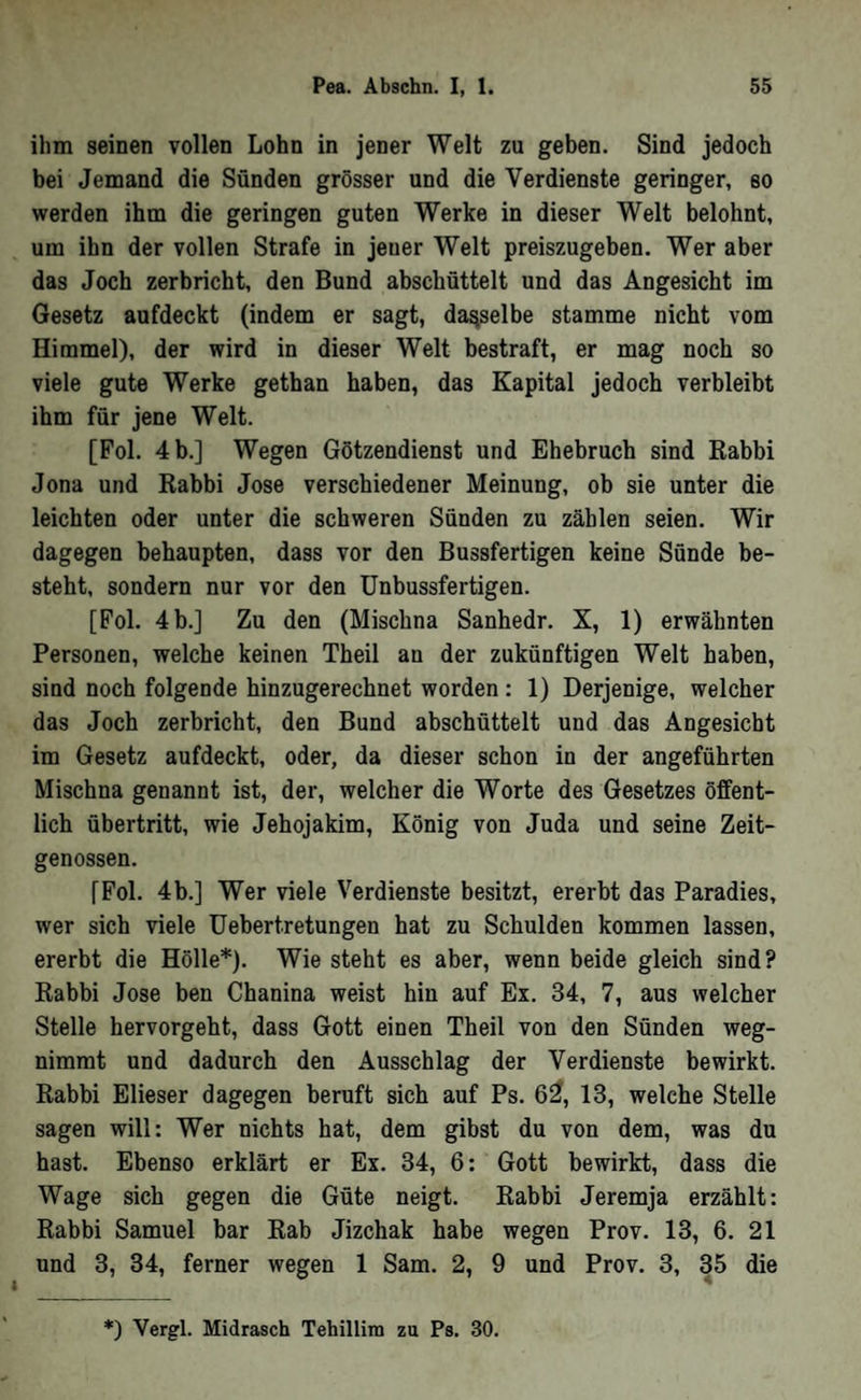 ihm seinen vollen Lohn in jener Welt zu geben. Sind jedoch bei Jemand die Sünden grösser und die Verdienste geringer, 80 werden ihm die geringen guten Werke in dieser Welt belohnt, um ihn der vollen Strafe in jeuer Welt preiszugeben. Wer aber das Joch zerbricht, den Bund abschüttelt und das Angesicht im Gesetz aufdeckt (indem er sagt, dasselbe stamme nicht vom Himmel), der wird in dieser Welt bestraft, er mag noch so viele gute Werke gethan haben, das Kapital jedoch verbleibt ihm für jene Welt. [Fol. 4 b.] Wegen Götzendienst und Ehebruch sind Rabbi Jona und Rabbi Jose verschiedener Meinung, ob sie unter die leichten oder unter die schweren Sünden zu zählen seien. Wir dagegen behaupten, dass vor den Bussfertigen keine Sünde be- steht, sondern nur vor den Unbussfertigen. [Fol. 4b.] Zu den (Mischna Sanhedr. X, 1) erwähnten Personen, welche keinen Theil an der zukünftigen Welt haben, sind noch folgende hinzugerechnet worden: 1) Derjenige, welcher das Joch zerbricht, den Bund abschüttelt und das Angesicht im Gesetz aufdeckt, oder, da dieser schon in der angeführten Mischna genannt ist, der, welcher die Worte des Gesetzes öffent- lieh Übertritt, wie Jehojakim, König von Juda und seine Zeit- genossen. [Fol. 4b.] Wer viele Verdienste besitzt, ererbt das Paradies, wer sich viele Uebertretungen hat zu Schulden kommen lassen, ererbt die Hölle*). Wie steht es aber, wenn beide gleich sind? Rabbi Jose ben Chanina weist hin auf Ex. 34, 7, aus welcher Stelle hervorgeht, dass Gott einen Theil von den Sünden weg- nimmt und dadurch den Ausschlag der Verdienste bewirkt. Rabbi Elieser dagegen beruft sich auf Ps. 6^, 13, welche Stelle sagen will: Wer nichts hat, dem gibst du von dem, was du hast. Ebenso erklärt er Ex. 34, 6: Gott bewirkt, dass die Wage sich gegen die Güte neigt. Rabbi Jeremja erzählt: Rabbi Samuel bar Rab Jizehak habe wegen Prov. 13, 6. 21 und 3, 34, ferner wegen 1 Sam. 2, 9 und Prov. 3, 35 die