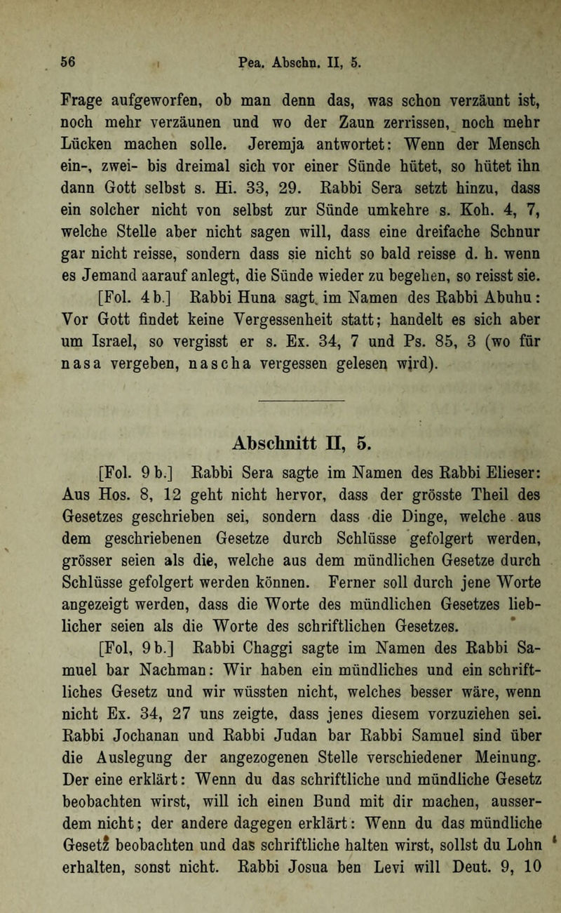 Frage aufgeworfen, ob man denn das, was schon verzäunt ist, noch mehr verzäunen und wo der Zaun zerrissen,_ noch mehr Lücken machen solle. Jeremja antwortet: Wenn der Mensch ein-, zwei- bis dreimal sich vor einer Sünde hütet, so hütet ihn dann Gott selbst s. Hi. 33, 29. Eabbi Sera setzt hinzu, dass ein solcher nicht von selbst zur Sünde umkehre s. Koh. 4, 7, welche Stelle aber nicht sagen will, dass eine dreifache Schnur gar nicht reisse, sondern dass sie nicht so bald reisse d. h. wenn es Jemand aarauf anlegt, die Sünde wieder zu begehen, so reisst sie. [Fol. 4 b.] Rabbi Huna sagt, im Namen des Rabbi Abuhu: Vor Gott findet keine Vergessenheit statt; handelt es sich aber um Israel, so vergisst er s. Ex. 34, 7 und Ps. 85, 3 (wo für nasa vergeben, nascha vergessen gelesen wjrd). Abschnitt ü, 5. [Fol. 9 b.] Rabbi Sera sagte im Namen des Rabbi Elieser: Aus Hos. 8, 12 geht nicht hervor, dass der grösste Theil des Gesetzes geschrieben sei, sondern dass die Dinge, welche. aus dem geschriebenen Gesetze durch Schlüsse gefolgert werden, grösser seien als die, welche aus dem mündlichen Gesetze durch Schlüsse gefolgert werden können. Ferner soll durch jene Worte angezeigt werden, dass die Worte des mündlichen Gesetzes lieb- lieber seien als die Worte des schriftlichen Gesetzes. [Fol, 9 b.] Rabbi Chaggi sagte im Namen des Rabbi Sa- muel bar Nachman: Wir haben ein mündliches und ein schrift- liches Gesetz und wir wüssten nicht, welches besser wäre, wenn nicht Ex. 34, 27 uns zeigte, dass jenes diesem vorzuziehen sei. Rabbi Jochanan und Rabbi Judan bar Rabbi Samuel sind über die Auslegung der angezogenen Stelle verschiedener Meinung. Der eine erklärt: Wenn du das schriftliche und mündliche Gesetz beobachten wirst, will ich einen Bund mit dir machen, ausser- dem nicht; der andere dagegen erklärt: Wenn du das mündliche Geset? beobachten und das schriftliche halten wirst, sollst du Lohn ‘ erhalten, sonst nicht. Rabbi Josua ben Levi will Deut. 9, 10