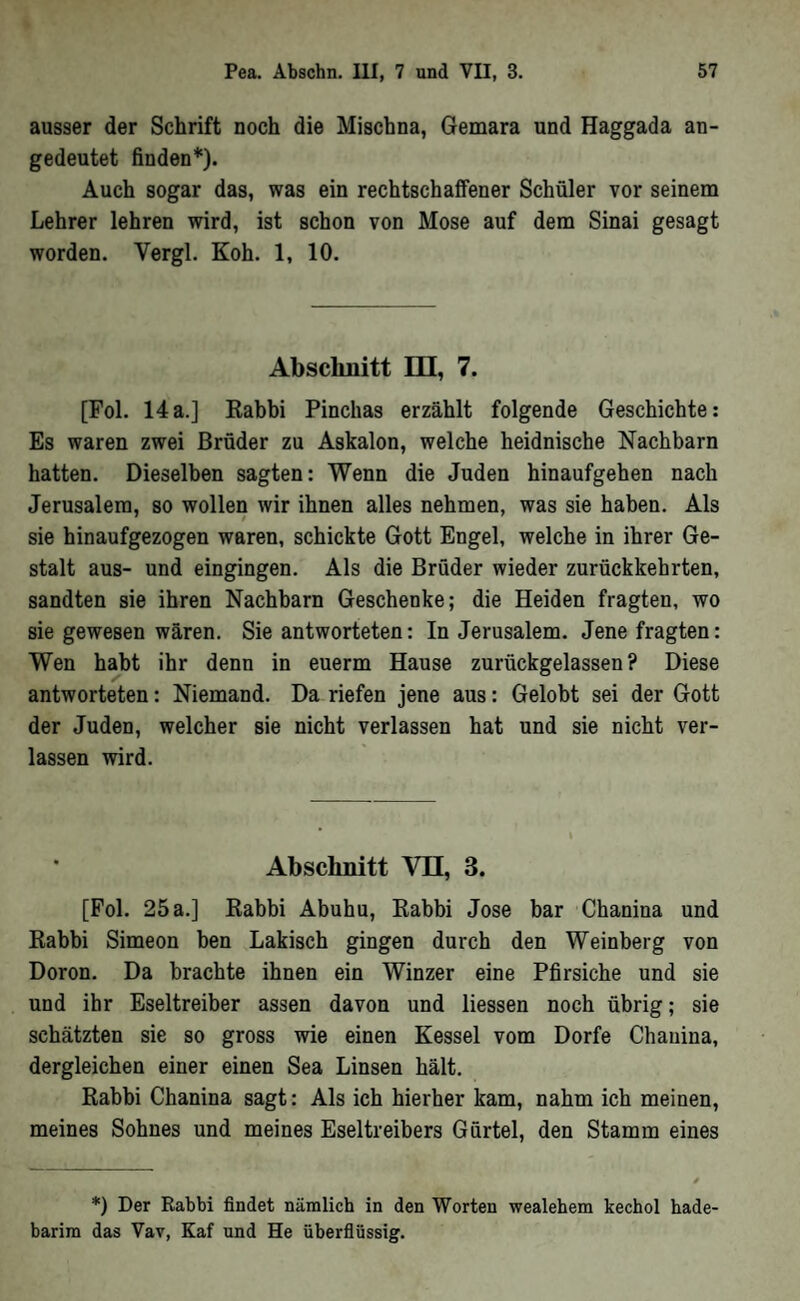 ausser der Schrift noch die Mischna, Gemara und Haggada an- gedeutet finden*). Auch sogar das, was ein rechtschaffener Schüler vor seinem Lehrer lehren wird, ist schon von Mose auf dem Sinai gesagt worden. Vergl. Koh. 1, 10. Abschnitt IQ, 7. [Fol. 14a.] Rabbi Pinchas erzählt folgende Geschichte: Es waren zwei Brüder zu Askalon, welche heidnische Nachbarn hatten. Dieselben sagten: Wenn die Juden hinaufgehen nach Jerusalem, so wollen wir ihnen alles nehmen, was sie haben. Als sie hinaufgezogen waren, schickte Gott Engel, welche in ihrer Ge- stalt aus- und eingingen. Als die Brüder wieder zurückkehrten, sandten sie ihren Nachbarn Geschenke; die Heiden fragten, wo sie gewesen wären. Sie antworteten: In Jerusalem. Jene fragten: Wen habt ihr denn in euerm Hause zurückgelassen? Diese antworteten: Niemand. Da riefen jene aus: Gelobt sei der Gott der Juden, welcher sie nicht verlassen hat und sie nicht ver- lassen wird. ‘ Abschnitt VQ, 3. [Pol. 25 a.] Rabbi Abuhu, Rabbi Jose bar Chanina und Rabbi Simeon ben Lakisch gingen durch den Weinberg von Doron. Da brachte ihnen ein Winzer eine Pfirsiche und sie und ihr Eseltreiber assen davon und Hessen noch übrig; sie schätzten sie so gross wie einen Kessel vom Dorfe Chanina, dergleichen einer einen Sea Linsen hält. Rabbi Chanina sagt: Als ich hierher kam, nahm ich meinen, meines Sohnes und meines Eseltreibers Gürtel, den Stamm eines *) Der Rabbi findet nämlich in den Worten wealehem kechol bade- barim das Vav, Kaf und He überfiüssig.
