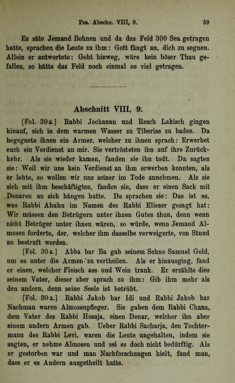 Es säte Jemand Bohnen und da das Feld 300 Sea getragen hatte, sprachen die Leute zu ihm: Gott fängt an, dich zu segnen. Allein er antwortete: Geht hinweg, wäre kein böser Thau ge- fallen, so hätte das Feld noch einmal so viel getragen. Abschnitt VTQ, 9: [Fol. 30 a.] Rabbi Jochanan und Resch Lakisch gingen hinauf, sich in dem warmen Wasser zu Tiberias zu baden. Da begegnete ihnen ein Armer, welcher zu ihnen sprach: Erwerbet euch ein Verdienst an mir. Sie vertrösteten ihn auf ihre Zurück- kehr. Als sie wieder kamen, fanden sie ihn todt. Da sagten sie: Weil wir uns kein Verdienst an ihm erwerben konnten, als er lebte, so wollen wir uns seiner im Tode annehmen. Als sie sich mit ihm beschäftigten, fanden sie, dass er einen Sack mit Denaren an sich hängen hatte. Da sprachen sie: Das ist es, was Rabbi Abuhu im Namen des Rabbi Elieser gesagt hat: Wir müssen den Betrügern unter ihnen Gutes thun, denn wenn nicht Betrüger unter ihnen wären, so würde, wenn Jemand Al- mosen forderte, der, welcher ihm dasselbe verweigerte, von Stund an bestraft werden. [Fol. 30 a.] Abba bar Ba gab seinem Sohne Samuel Geld, um es unter die Armen•*zu vertheilen. Als er hinausging, fand er einen, welcher Fleisch ass und Wein trank. Er erzählte dies seinem Vater, dieser aber sprach zu ihm: Gib ihm mehr als den andern, denn seine Seele ist betrübt. [Fol. 30 a.] Rabbi Jakob bar Idi und Rabbi Jakob bar Nachman waren Almosenpfleger. Sie gaben dem Rabbi Ghana, dem Vater des Rabbi Hosaja, einen Denar, welcher ihn aber einem andern Armen gab. Ueber Rabbi Sacharja, den Tochter- mann des Rabbi Levi, waren die Leute ungehalten, indem sie sagten, er nehme Almosen und sei es doch nicht bedürftig. Als er gestorben war und man Nachforschungen hielt, fand man, dass er es Andern ausgetheilt hatte.