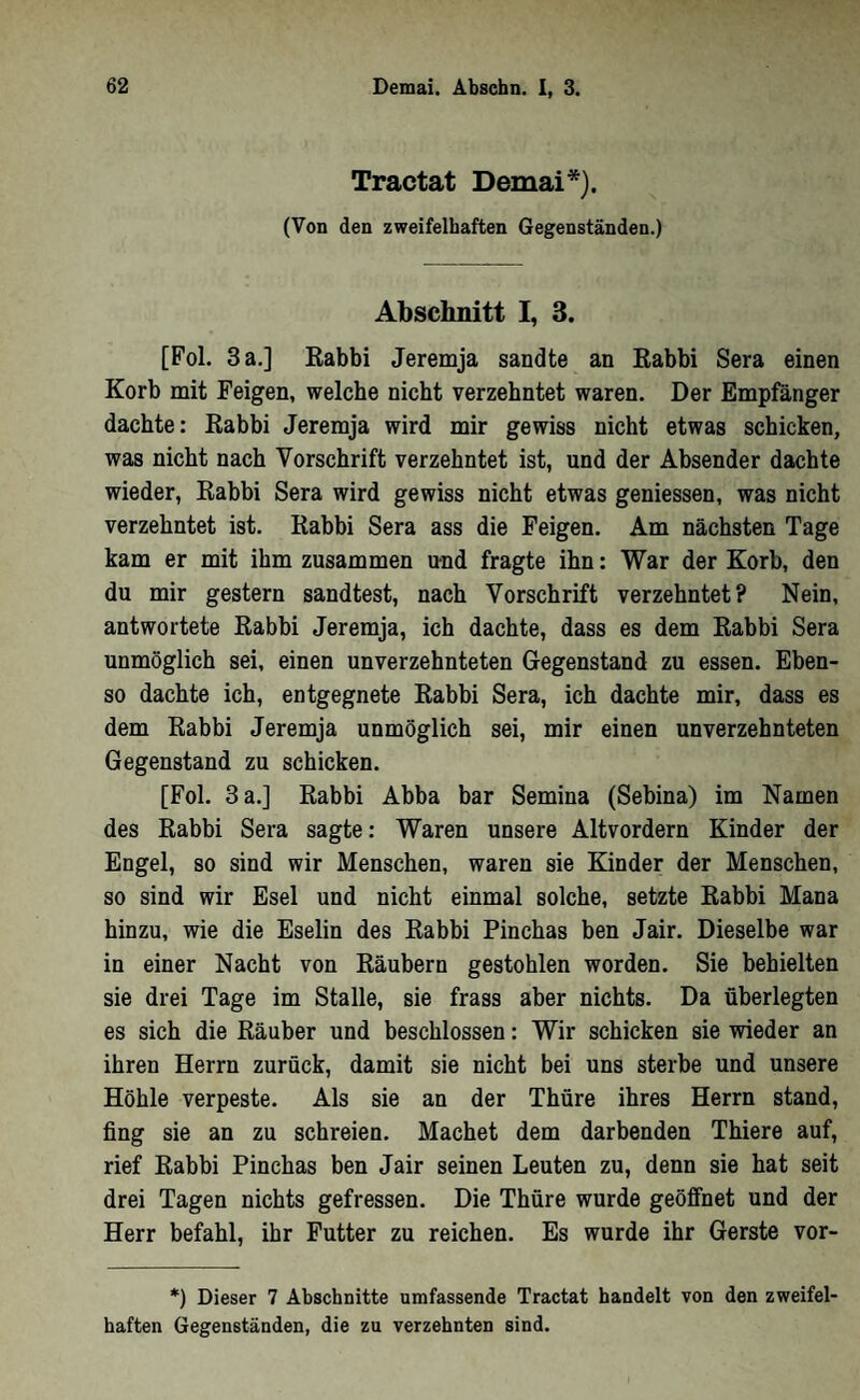 Tractat Demai*). (Von den zweifelhaften Gegenständen.) Abschnitt I, 3. [Fol. 3 a.] Kabbi Jeremja sandte an Kabbi Sera einen Korb mit Feigen, welche nicht verzehntet waren. Der Empfänger dachte: Kabbi Jeremja wird mir gewiss nicht etwas schicken, was nicht nach Vorschrift verzehntet ist, und der Absender dachte wieder, Rahbi Sera wird gewiss nicht etwas geniessen, was nicht verzehntet ist. Rahbi Sera ass die Feigen. Am nächsten Tage kam er mit ihm zusammen und fragte ihn: War der Korb, den du mir gestern sandtest, nach Vorschrift verzehntet? Nein, antwortete Rabbi Jeremja, ich dachte, dass es dem Rabbi Sera unmöglich sei, einen unverzehnteten Gegenstand zu essen. Ehen- so dachte ich, entgegnete Rabbi Sera, ich dachte mir, dass es dem Rabbi Jeremja unmöglich sei, mir einen unverzehnteten Gegenstand zu schicken. [Fol. 3 a.] Rabbi Abba bar Semina (Sebina) im Namen des Rabbi Sera sagte: Waren unsere Altvordern Kinder der Engel, so sind wir Menschen, waren sie Kinder der Menschen, so sind wir Esel und nicht einmal solche, setzte Rabhi Mana hinzu, wie die Eselin des Rabbi Pinchas ben Jair. Dieselbe war in einer Nacht von Räubern gestohlen worden. Sie behielten sie drei Tage im Stalle, sie frass aber nichts. Da überlegten es sich die Räuher und beschlossen: Wir schicken sie wieder an ihren Herrn zurück, damit sie nicht bei uns sterbe und unsere Höhle verpeste. Als sie an der Thüre ihres Herrn stand, fing sie an zu schreien. Machet dem darbenden Thiere auf, rief Rabbi Pinchas ben Jair seinen Leuten zu, denn sie hat seit drei Tagen nichts gefressen. Die Thüre wurde geöffnet und der Herr befahl, ihr Putter zu reichen. Es wurde ihr Gerste vor- *) Dieser 7 Abschnitte umfassende Tractat handelt von den zweifei• haften Gegenständen, die za verzehnten sind.