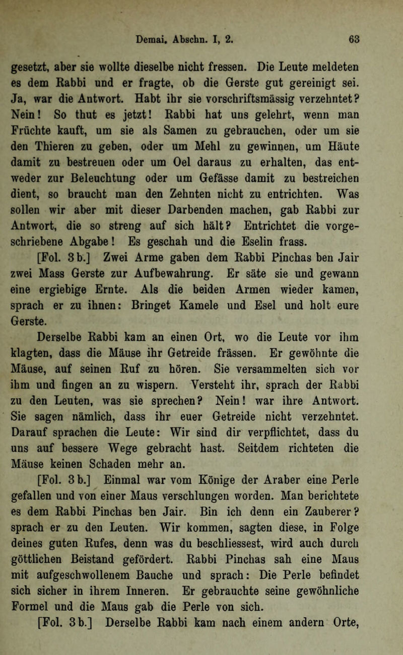 gesetzt, aber sie wollte dieselbe nicht fressen. Die Leute meldeten es dem Rabbi und er fragte, ob die Gerste gut gereinigt sei. Ja, war die Antwort. Habt ihr sie vorschriftsmässig verzehntet? Nein! So thut es jetzt! Rabbi hat uns gelehrt, wenn man Früchte kauft, um sie als Samen zu gebrauchen, oder um sie den Thieren zu geben, oder um Mehl zu gewinnen, um Häute damit zu bestreuen oder um Oel daraus zu erhalten, das ent- weder zur Beleuchtung oder um Gefässe damit zu bestreichen dient, so braucht man den Zehnten nicht zu entrichten. Was sollen wir aber mit dieser Darbenden machen, gab Rabbi zur Antwort, die so streng auf sich hält? Entrichtet die vorge- schriebene Abgabe! Es geschah und die Eselin frass. [Fol. 3 b.] Zwei Arme gaben dem Rabbi Pinchas ben Jair zwei Mass Gerste zur Aufbewahrung. Er säte sie und gewann eine ergiebige Ernte. Als die beiden Armen wieder kamen, sprach er zu ihnen: Bringet Kamele und Esel und holt eure Gerste. Derselbe Rabbi kam an einen Ort, wo die Leute vor ihm klagten, dass die Mäuse ihr Getreide frässen. Er gewöhnte die Mäuse, auf seinen Ruf zu hören. Sie versammelten sich vor ihm und fingen an zu wispern. Versteht ihr, sprach der Rabbi zu den Leuten, was sie sprechen? Nein! war ihre Antwort. Sie sagen nämlich, dass ihr euer Getreide nicht verzehntet. Darauf sprachen die Leute: Wir sind dir verpflichtet, dass du uns auf bessere Wege gebracht hast. Seitdem richteten die Mäuse keinen Schaden mehr an. [Fol. 3 b.] Einmal war vom Könige der Araber eine Perle gefallen und von einer Maus verschlungen worden. Man berichtete es dem Rabbi Pinchas ben Jair. Bin ich denn ein Zauberer? sprach er zu den Leuten. Wir kommen, sagten diese, in Folge deines guten Rufes, denn was du beschliessest, wird auch durch göttlichen Beistand gefördert. Rabbi Pinchas sah eine Maus mit aufgeschwollenem Bauche und sprach: Die Perle befindet sich sicher in ihrem Inneren. Er gebrauchte seine gewöhnliche Formel und die Maus gab die Perle von sich. [Fol. 3 b.] Derselbe Rabbi kam nach einem andern Orte,
