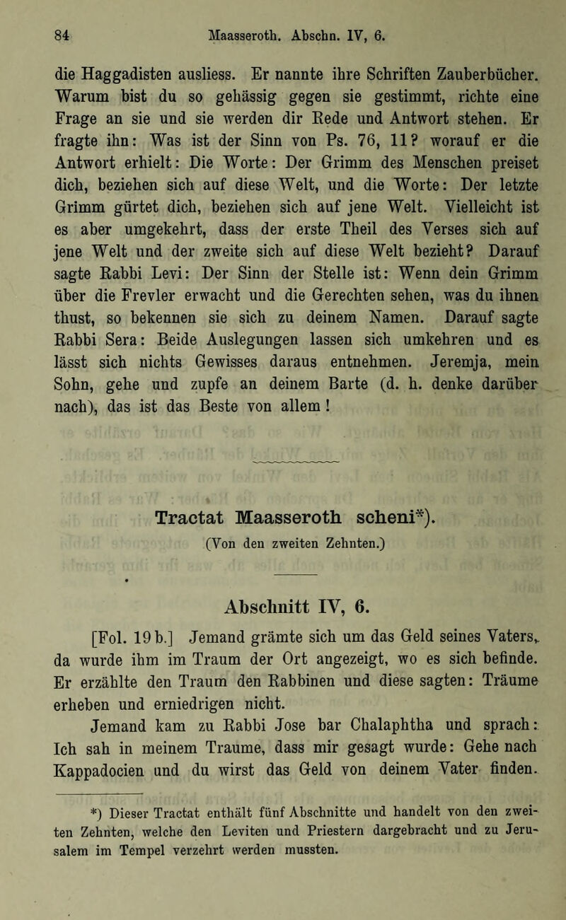 die Haggadisten ausliess. Er nannte ihre Schriften Zauberbücher. Warum bist du so gehässig gegen sie gestimmt, richte eine Frage an sie und sie werden dir Kede und Antwort stehen. Er fragte ihn: Was ist der Sinn von Ps. 76, 11? worauf er die Antwort erhielt: Die Worte: Der Grimm des Menschen preiset dich, beziehen sich auf diese Welt, und die Worte: Der letzte Grimm gürtet dich, beziehen sich auf jene Welt. Vielleicht ist es aber umgekehrt, dass der erste Theil des Verses sich auf jene Welt und der zweite sich auf diese Welt bezieht? Darauf sagte Eahbi Levi: Der Sinn der Stelle ist: Wenn dein Grimm über die Frevler erwacht und die Gerechten sehen, was du ihnen thust, so bekennen sie sich zu deinem Namen. Darauf sagte Kabbi Sera: Beide Auslegungen lassen sich umkehren und es lässt sich nichts Gewisses daraus entnehmen. Jeremja, mein Sohn, gehe und zupfe an deinem Barte (d. h. denke darüber nach), das ist das Beste von allem ! Tractat Maasseroth scheni*). (Von den zweiten Zehnten.) Abschnitt IV, 6. [Fol. 19 b.] Jemand grämte sich um das Geld seines Vaters^ da wurde ihm im Traum der Ort angezeigt, wo es sich befinde. Er erzählte den Traum den Kabbinen und diese sagten: Träume erheben und erniedrigen nicht. Jemand kam zu Eahbi Jose bar Chalaphtha und sprach: Ich sah in meinem Traume, dass mir gesagt wurde: Gehe nach Kappadocien und du wirst das Geld von deinem Vater finden. ף Dieser Tractat enthält fünf Abschnitte und handelt von den zwei- ten Zehnten, welche den Leviten und Priestern dargebracht und zu Jeru- Salem im Tempel verzehrt werden mussten.