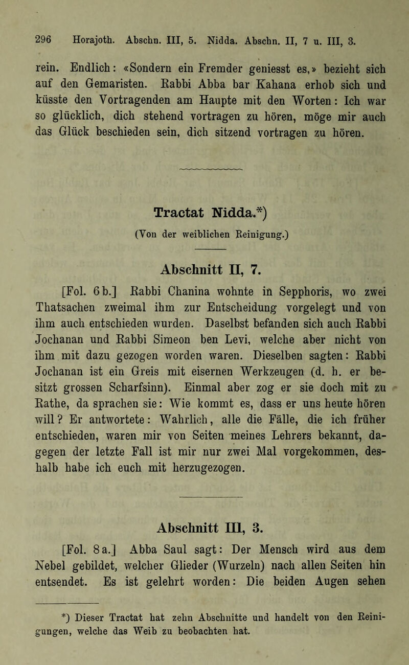 rein. Endlich: «Sondern ein Fremder geniesst es,» bezieht sich auf den Gemaristen. Kabbi Abba bar Kahana erhob sich und küsste den Vortragenden am Haupte mit den Worten: Ich war so glücklich, dich stehend vortragen zu hören, möge mir auch das Glück beschieden sein, dich sitzend vortragen zu hören. Tractat Nidda.*) (Von der weiblichen Reinigung.) Abschnitt II, 7. [Fol. 6 b.] Kabbi Chanina wohnte in Sepphoris, wo zwei Thatsachen zweimal ihm zur Entscheidung vorgelegt und von ihm auch entschieden wurden. Daselbst befanden sich auch Rabbi Jochanan und Rabbi Simeon ben Levi, welche aber nicht von ihm mit dazu gezogen worden waren. Dieselben sagten: Rabbi Jochanan ist ein Greis mit eisernen Werkzeugen (d. h. er be- sitzt grossen Scharfsinn). Einmal aber zog er sie doch mit zu Rathe, da sprachen sie: Wie kommt es, dass er uns heute hören will? Er antwortete: Wahrlich, alle die Fälle, die ich früher entschieden, waren mir von Seiten meines Lehrers bekannt, da- gegen der letzte Fall ist mir nur zwei Mal vorgekommen, des- halb habe ich euch mit herzugezogen. Abschnitt III, 3. [Fol. 8a.] Abba Saul sagt: Der Mensch wird aus dem Nebel gebildet, welcher Glieder (Wurzeln) nach allen Seiten hin entsendet. Es ist gelehrt worden: Die beiden Augen sehen *) Dieser Tractat hat zehn Abschnitte und handelt von den ßeini■ gungen, welche das Weib zu beobachten hat.