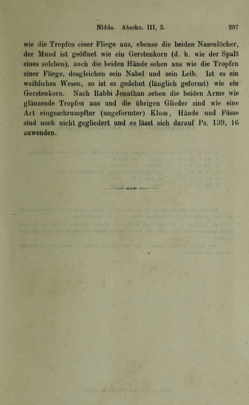 wie die Tropfen einer Fliege aus, ebenso die beiden Nasenlöcher, der Mund ist geölliiet wie eiu Gerstenkorn (d. h. wie der Spalt eines solchen), auch die beiden Hände sehen aus wie die Tropfen einer Fliege, desgleichen sein Nabel und sein Leib. Ist es ein weibliches Wesen, so ist es gedehnt (länglich geformt) wie ein Gerstenkorn. Nach liabbi Jonathan ^ehen die beiden Arme wie glänzende Tropfen aus und die übrigen Glieder sind wie eine Art eiiigeschrunipfter (uugeformter) Kloss, Hände und Füsse sind noch nicht gegliedert und es lässt sich darauf Ps. 139, 16 auwenden. --