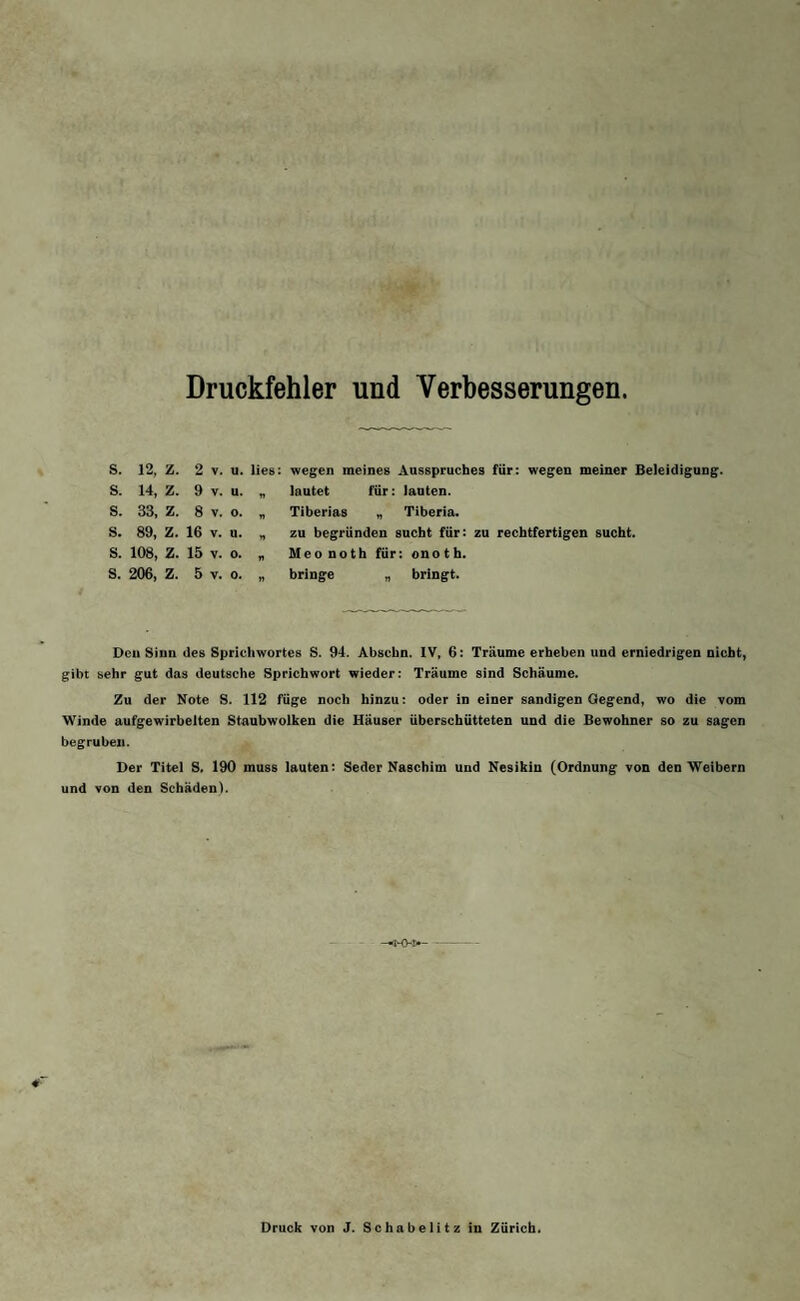 Druckfehler und Verbesserungen. wegen meines Ausspruches für: wegen meiner Beleidigung, lautet für: lauten. Tiberias ״ Tiberia. zu begründen sucht für: zu rechtfertigen sucht. Meonoth für: onoth. bringe ״ bringt. s. 12, z. 2 v. u. lies s. 14, z. 9 V. u. s. 33, z. 8 V. 0. n s. 89, z. 16 V. u. n s. 108, z. 15 V. Os rt s. 206, z. 5 V. 0. n Den Sinn des Sprichwortes S. 94. Abschn. IV, 6: Träume erheben und erniedrigen nicht, gibt sehr gut das deutsche Sprichwort wieder: Träume sind Schäume. Zu der Note S. 112 füge noch hinzu: oder in einer sandigen Gegend, wo die vom Winde aufgewirbelten Staubwolken die Häuser überschütteten und die Bewohner so zu sagen begruben. Der Titel S. 190 muss lauten: Seder Naschim und Nesikin (Ordnung von den Weibern und von den Schäden). Druck von J. Schabelitz in Zürich.