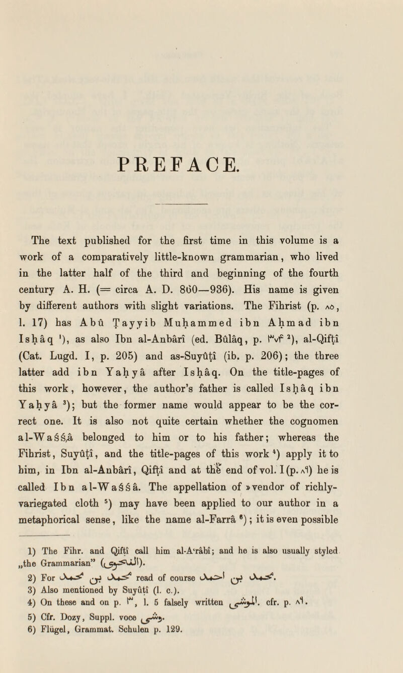 PREFACE. The text published for the first time in this volume is a work of a comparatively little-known grammarian, who lived in the latter half of the third and beginning of the fourth century A. H. (= circa A. D. 800—936). His name is given by different authors with slight variations. The Fihrist (p. ao, 1. 17) has Abu Tayyib Muhammed ibn Ahmad ibn Ishaq '), as also Ibn al-Anbari (ed. Bulaq, p. (vf ^), al-Qifti (Cat. Lugd. I, p. 205) and as-Suyuti (ib. p. 206); the three latter add ibn Yahya after Ishaq. On the title-pages of this work, however, the author’s father is called Ishaq ibn Yahya ’); but the former name would appear to be the cor¬ rect one. It is also not quite certain whether the cognomen a 1-W a § belonged to him or to his father; whereas the Fihrist, Suyuti, and the title-pages of this work *) apply it to him, in Ibn al-Anbari, Qifti and at thfe* end of vol. I(p. aI) he is called Ibn al-Wa§§a. The appellation of »vendor of richly- variegated cloth ®) may have been applied to our author in a metaphorical sense, like the name al-Farra *); it is even possible 1) The Fihr. and Qifti call him al-A'rabi; and he is also usually styled „the Grammarian” 2) For ^ read of course 3) Also mentioned by Suyuti (1. c.). 4) On these and on p. t**, 1, 5 falsely written cfr. p. aI. 5) Cfr. Dozy, Suppl. voce 6) Fliigel, Grammat. Schulen p. 129.